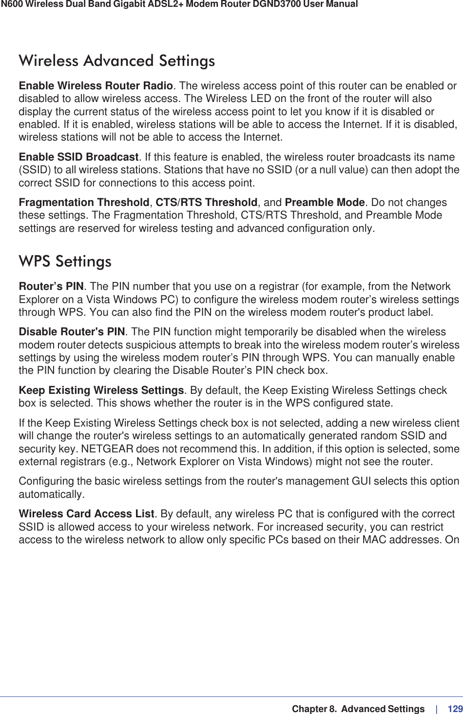   Chapter 8.  Advanced Settings     |   129N600 Wireless Dual Band Gigabit ADSL2+ Modem Router DGND3700 User Manual Wireless Advanced SettingsEnable Wireless Router Radio. The wireless access point of this router can be enabled or disabled to allow wireless access. The Wireless LED on the front of the router will also display the current status of the wireless access point to let you know if it is disabled or enabled. If it is enabled, wireless stations will be able to access the Internet. If it is disabled, wireless stations will not be able to access the Internet.Enable SSID Broadcast. If this feature is enabled, the wireless router broadcasts its name (SSID) to all wireless stations. Stations that have no SSID (or a null value) can then adopt the correct SSID for connections to this access point.Fragmentation Threshold,CTS/RTS Threshold, and Preamble Mode. Do not changes these settings. The Fragmentation Threshold, CTS/RTS Threshold, and Preamble Mode settings are reserved for wireless testing and advanced configuration only. WPS SettingsRouter’s PIN. The PIN number that you use on a registrar (for example, from the Network Explorer on a Vista Windows PC) to configure the wireless modem router’s wireless settings through WPS. You can also find the PIN on the wireless modem router&apos;s product label.Disable Router&apos;s PIN. The PIN function might temporarily be disabled when the wireless modem router detects suspicious attempts to break into the wireless modem router’s wireless settings by using the wireless modem router’s PIN through WPS. You can manually enable the PIN function by clearing the Disable Router’s PIN check box.Keep Existing Wireless Settings. By default, the Keep Existing Wireless Settings check box is selected. This shows whether the router is in the WPS configured state.If the Keep Existing Wireless Settings check box is not selected, adding a new wireless client will change the router&apos;s wireless settings to an automatically generated random SSID and security key. NETGEAR does not recommend this. In addition, if this option is selected, some external registrars (e.g., Network Explorer on Vista Windows) might not see the router.Configuring the basic wireless settings from the router&apos;s management GUI selects this option automatically.Wireless Card Access List. By default, any wireless PC that is configured with the correct SSID is allowed access to your wireless network. For increased security, you can restrict access to the wireless network to allow only specific PCs based on their MAC addresses. On 