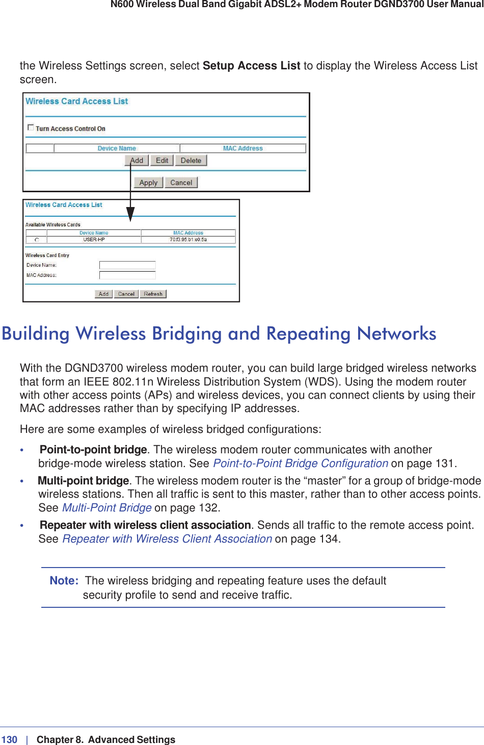 130 |   Chapter 8.  Advanced Settings N600 Wireless Dual Band Gigabit ADSL2+ Modem Router DGND3700 User Manual the Wireless Settings screen, select Setup Access List to display the Wireless Access List screen.Building Wireless Bridging and Repeating NetworksWith the DGND3700 wireless modem router, you can build large bridged wireless networks that form an IEEE 802.11n Wireless Distribution System (WDS). Using the modem router with other access points (APs) and wireless devices, you can connect clients by using their MAC addresses rather than by specifying IP addresses.Here are some examples of wireless bridged configurations:•Point-to-point bridge. The wireless modem router communicates with another bridge-mode wireless station. See Point-to-Point Bridge Configuration on page 131.•Multi-point bridge. The wireless modem router is the “master” for a group of bridge-mode wireless stations. Then all traffic is sent to this master, rather than to other access points. See Multi-Point Bridge on page 132.•Repeater with wireless client association. Sends all traffic to the remote access point. See Repeater with Wireless Client Association on page 134.Note: The wireless bridging and repeating feature uses the default security profile to send and receive traffic.