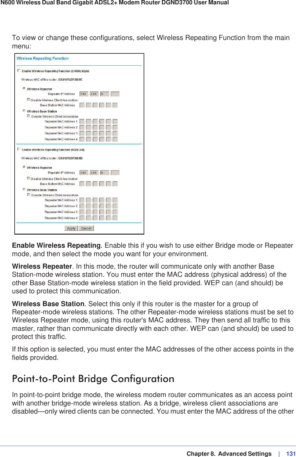   Chapter 8.  Advanced Settings     |   131N600 Wireless Dual Band Gigabit ADSL2+ Modem Router DGND3700 User Manual To view or change these configurations, select Wireless Repeating Function from the main menu:Enable Wireless Repeating. Enable this if you wish to use either Bridge mode or Repeater mode, and then select the mode you want for your environment.Wireless Repeater. In this mode, the router will communicate only with another Base Station-mode wireless station. You must enter the MAC address (physical address) of the other Base Station-mode wireless station in the field provided. WEP can (and should) be used to protect this communication.Wireless Base Station. Select this only if this router is the master for a group of Repeater-mode wireless stations. The other Repeater-mode wireless stations must be set to Wireless Repeater mode, using this router&apos;s MAC address. They then send all traffic to this master, rather than communicate directly with each other. WEP can (and should) be used to protect this traffic.If this option is selected, you must enter the MAC addresses of the other access points in the fields provided. Point-to-Point Bridge ConfigurationIn point-to-point bridge mode, the wireless modem router communicates as an access point with another bridge-mode wireless station. As a bridge, wireless client associations are disabled—only wired clients can be connected. You must enter the MAC address of the other 