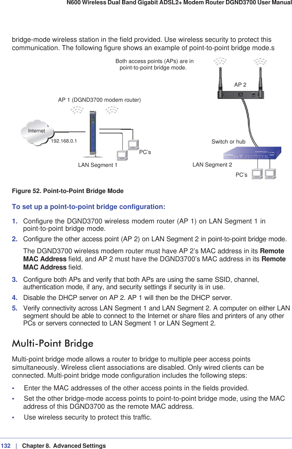 132 |   Chapter 8.  Advanced Settings N600 Wireless Dual Band Gigabit ADSL2+ Modem Router DGND3700 User Manual bridge-mode wireless station in the field provided. Use wireless security to protect this communication. The following figure shows an example of point-to-point bridge mode.sLAN Segment 1PC’sPC’sLAN Segment 2Switch or hubAP 2Both access points (APs) are inInternetAP 1 (DGND3700 modem router)point-to-point bridge mode.192.168.0.1Figure 52. Point-to-Point Bridge ModeTo set up a point-to-point bridge configuration:1. Configure the DGND3700 wireless modem router (AP 1) on LAN Segment 1 in point-to-point bridge mode.2. Configure the other access point (AP 2) on LAN Segment 2 in point-to-point bridge mode. The DGND3700 wireless modem router must have AP 2’s MAC address in its RemoteMAC Address field, and AP 2 must have the DGND3700’s MAC address in its RemoteMAC Address field. 3. Configure both APs and verify that both APs are using the same SSID, channel, authentication mode, if any, and security settings if security is in use.4. Disable the DHCP server on AP 2. AP 1 will then be the DHCP server.5. Verify connectivity across LAN Segment 1 and LAN Segment 2. A computer on either LAN segment should be able to connect to the Internet or share files and printers of any other PCs or servers connected to LAN Segment 1 or LAN Segment 2.Multi-Point Bridge Multi-point bridge mode allows a router to bridge to multiple peer access points simultaneously. Wireless client associations are disabled. Only wired clients can be connected. Multi-point bridge mode configuration includes the following steps:•Enter the MAC addresses of the other access points in the fields provided. •Set the other bridge-mode access points to point-to-point bridge mode, using the MAC address of this DGND3700 as the remote MAC address. •Use wireless security to protect this traffic.