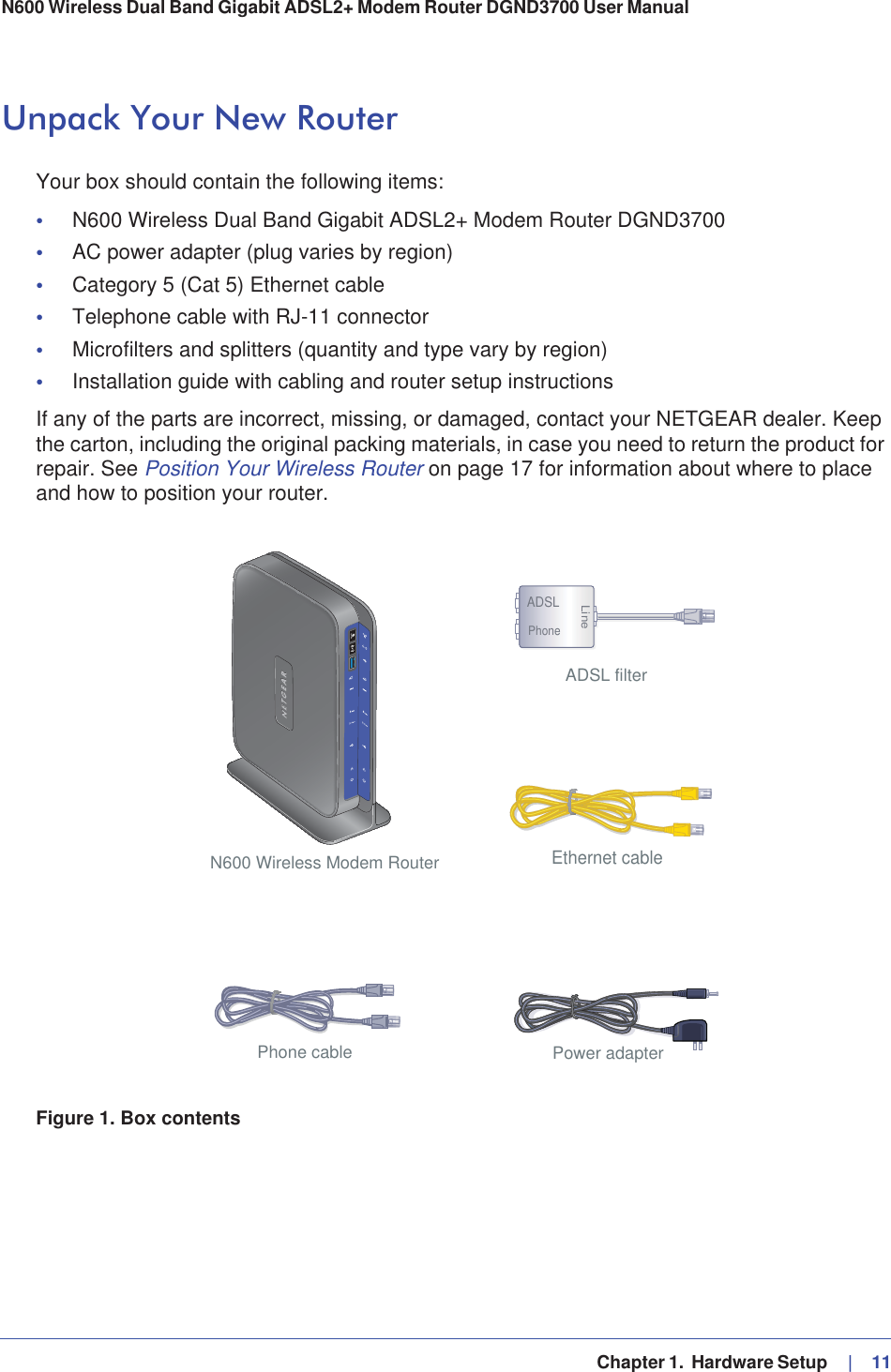   Chapter 1.  Hardware Setup     |   11N600 Wireless Dual Band Gigabit ADSL2+ Modem Router DGND3700 User Manual Unpack Your New RouterYour box should contain the following items:•N600 Wireless Dual Band Gigabit ADSL2+ Modem Router DGND3700•AC power adapter (plug varies by region)•Category 5 (Cat 5) Ethernet cable•Telephone cable with RJ-11 connector•Microfilters and splitters (quantity and type vary by region)•Installation guide with cabling and router setup instructionsIf any of the parts are incorrect, missing, or damaged, contact your NETGEAR dealer. Keep the carton, including the original packing materials, in case you need to return the product for repair. See Position Your Wireless Router on page 17 for information about where to place and how to position your router. N600 Wireless Modem RouterPhone cable Power adapterADSL filterADSLPhoneLineEthernet cableFigure 1. Box contents