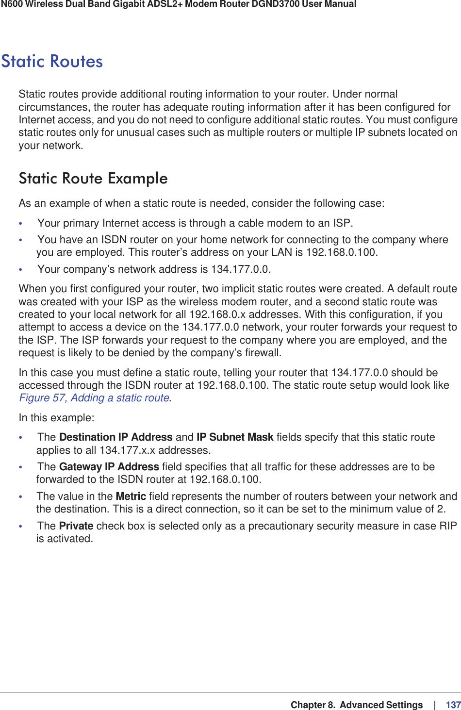  Chapter 8.  Advanced Settings     |   137N600 Wireless Dual Band Gigabit ADSL2+ Modem Router DGND3700 User Manual Static RoutesStatic routes provide additional routing information to your router. Under normal circumstances, the router has adequate routing information after it has been configured for Internet access, and you do not need to configure additional static routes. You must configure static routes only for unusual cases such as multiple routers or multiple IP subnets located on your network.Static Route ExampleAs an example of when a static route is needed, consider the following case:•Your primary Internet access is through a cable modem to an ISP.•You have an ISDN router on your home network for connecting to the company where you are employed. This router’s address on your LAN is 192.168.0.100.•Your company’s network address is 134.177.0.0.When you first configured your router, two implicit static routes were created. A default route was created with your ISP as the wireless modem router, and a second static route was created to your local network for all 192.168.0.x addresses. With this configuration, if you attempt to access a device on the 134.177.0.0 network, your router forwards your request to the ISP. The ISP forwards your request to the company where you are employed, and the request is likely to be denied by the company’s firewall.In this case you must define a static route, telling your router that 134.177.0.0 should be accessed through the ISDN router at 192.168.0.100. The static route setup would look like Figure 57, Adding a static route.In this example:•The Destination IP Address and IP Subnet Mask fields specify that this static route applies to all 134.177.x.x addresses. •The Gateway IP Address field specifies that all traffic for these addresses are to be forwarded to the ISDN router at 192.168.0.100. •The value in the Metric field represents the number of routers between your network and the destination. This is a direct connection, so it can be set to the minimum value of 2.•The Private check box is selected only as a precautionary security measure in case RIP is activated.