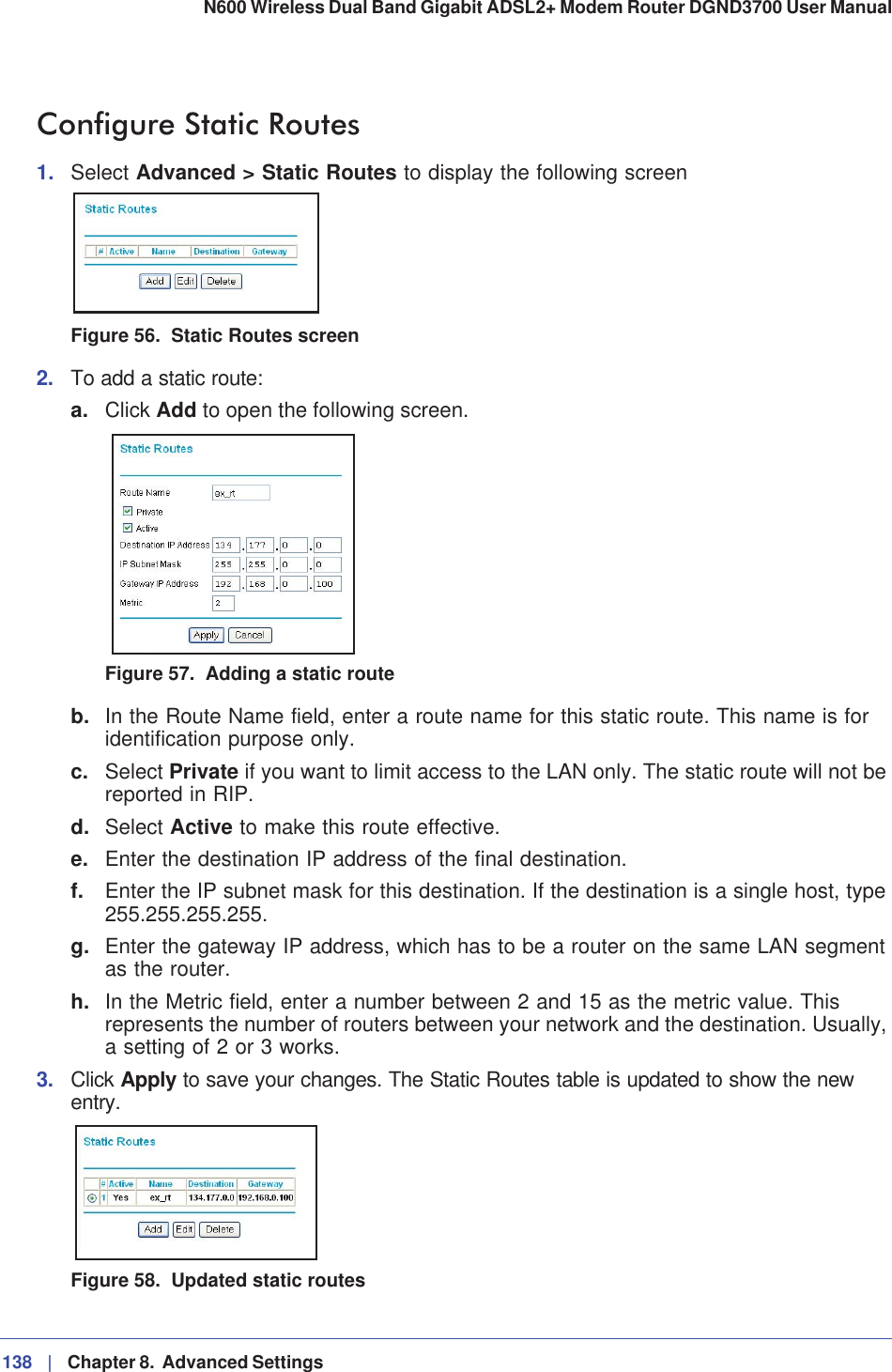 138 |   Chapter 8.  Advanced Settings N600 Wireless Dual Band Gigabit ADSL2+ Modem Router DGND3700 User Manual Configure Static Routes1. Select Advanced &gt; Static Routes to display the following screenFigure 56.  Static Routes screen2. To add a static route:a. Click Add to open the following screen.Figure 57.  Adding a static routeb. In the Route Name field, enter a route name for this static route. This name is for identification purpose only. c. Select Private if you want to limit access to the LAN only. The static route will not be reported in RIP. d. Select Active to make this route effective. e. Enter the destination IP address of the final destination. f. Enter the IP subnet mask for this destination. If the destination is a single host, type 255.255.255.255.g. Enter the gateway IP address, which has to be a router on the same LAN segment as the router. h. In the Metric field, enter a number between 2 and 15 as the metric value. This represents the number of routers between your network and the destination. Usually, a setting of 2 or 3 works. 3. Click Apply to save your changes. The Static Routes table is updated to show the new entry.Figure 58.  Updated static routes