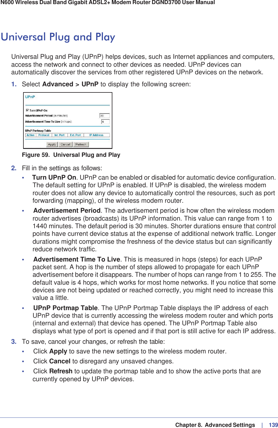   Chapter 8.  Advanced Settings     |   139N600 Wireless Dual Band Gigabit ADSL2+ Modem Router DGND3700 User Manual Universal Plug and PlayUniversal Plug and Play (UPnP) helps devices, such as Internet appliances and computers, access the network and connect to other devices as needed. UPnP devices can automatically discover the services from other registered UPnP devices on the network.1. Select Advanced &gt; UPnP to display the following screen:Figure 59.  Universal Plug and Play2. Fill in the settings as follows:•Turn UPnP On. UPnP can be enabled or disabled for automatic device configuration. The default setting for UPnP is enabled. If UPnP is disabled, the wireless modem router does not allow any device to automatically control the resources, such as port forwarding (mapping), of the wireless modem router. •Advertisement Period. The advertisement period is how often the wireless modem router advertises (broadcasts) its UPnP information. This value can range from 1 to 1440 minutes. The default period is 30 minutes. Shorter durations ensure that control points have current device status at the expense of additional network traffic. Longer durations might compromise the freshness of the device status but can significantly reduce network traffic.•Advertisement Time To Live. This is measured in hops (steps) for each UPnP packet sent. A hop is the number of steps allowed to propagate for each UPnP advertisement before it disappears. The number of hops can range from 1 to 255. The default value is 4 hops, which works for most home networks. If you notice that some devices are not being updated or reached correctly, you might need to increase this value a little.•UPnP Portmap Table. The UPnP Portmap Table displays the IP address of each UPnP device that is currently accessing the wireless modem router and which ports (internal and external) that device has opened. The UPnP Portmap Table also displays what type of port is opened and if that port is still active for each IP address. 3. To save, cancel your changes, or refresh the table:•Click Apply to save the new settings to the wireless modem router. •Click Cancel to disregard any unsaved changes. •Click Refresh to update the portmap table and to show the active ports that are currently opened by UPnP devices.