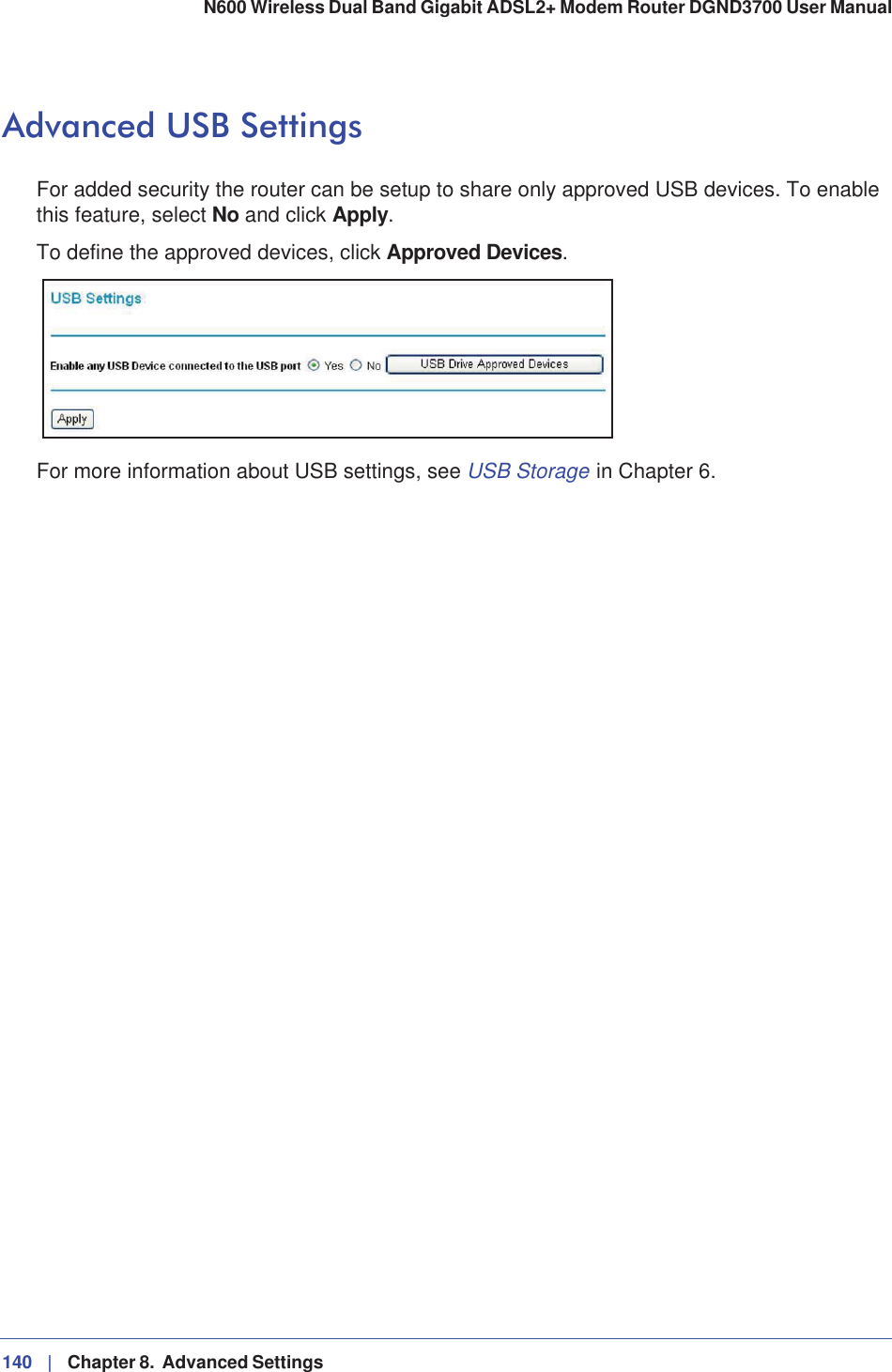 140 |   Chapter 8.  Advanced Settings N600 Wireless Dual Band Gigabit ADSL2+ Modem Router DGND3700 User Manual Advanced USB SettingsFor added security the router can be setup to share only approved USB devices. To enable this feature, select No and click Apply.To define the approved devices, click Approved Devices.For more information about USB settings, see USB Storage in Chapter 6.