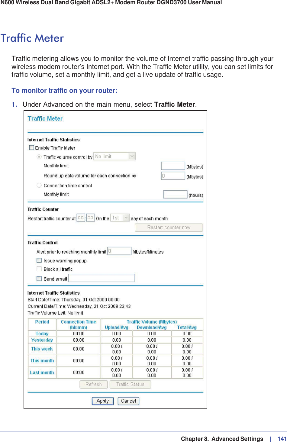   Chapter 8.  Advanced Settings     |   141N600 Wireless Dual Band Gigabit ADSL2+ Modem Router DGND3700 User Manual Traffic MeterTraffic metering allows you to monitor the volume of Internet traffic passing through your wireless modem router’s Internet port. With the Traffic Meter utility, you can set limits for traffic volume, set a monthly limit, and get a live update of traffic usage.To monitor traffic on your router:1. Under Advanced on the main menu, select Traffic Meter.