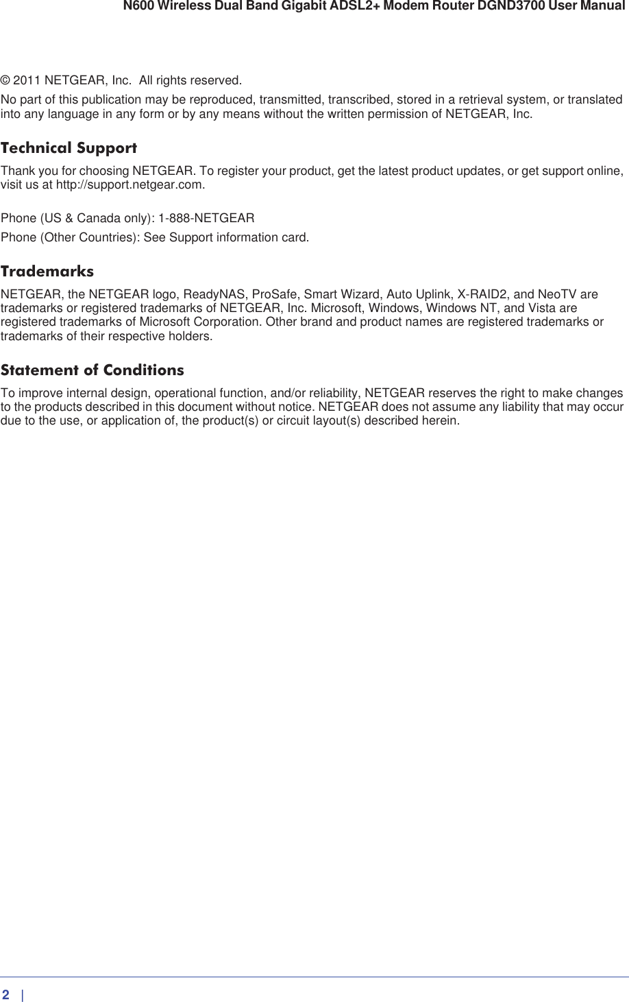 2   |   N600 Wireless Dual Band Gigabit ADSL2+ Modem Router DGND3700 User Manual © 2011 NETGEAR, Inc. All rights reserved.No part of this publication may be reproduced, transmitted, transcribed, stored in a retrieval system, or translated into any language in any form or by any means without the written permission of NETGEAR, Inc.Technical SupportThank you for choosing NETGEAR. To register your product, get the latest product updates, or get support online, visit us at http://support.netgear.com. Phone (US &amp; Canada only): 1-888-NETGEARPhone (Other Countries): See Support information card.TrademarksNETGEAR, the NETGEAR logo, ReadyNAS, ProSafe, Smart Wizard, Auto Uplink, X-RAID2, and NeoTV are trademarks or registered trademarks of NETGEAR, Inc. Microsoft, Windows, Windows NT, and Vista are registered trademarks of Microsoft Corporation. Other brand and product names are registered trademarks or trademarks of their respective holders. Statement of ConditionsTo improve internal design, operational function, and/or reliability, NETGEAR reserves the right to make changes to the products described in this document without notice. NETGEAR does not assume any liability that may occur due to the use, or application of, the product(s) or circuit layout(s) described herein.