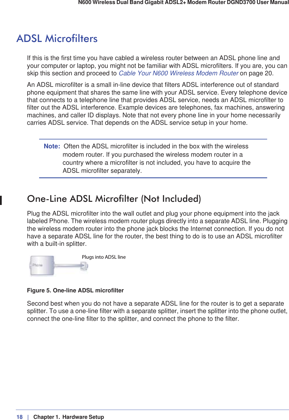 18 |   Chapter 1.  Hardware Setup N600 Wireless Dual Band Gigabit ADSL2+ Modem Router DGND3700 User Manual ADSL MicrofiltersIf this is the first time you have cabled a wireless router between an ADSL phone line and your computer or laptop, you might not be familiar with ADSL microfilters. If you are, you can skip this section and proceed to Cable Your N600 Wireless Modem Router on page 20.An ADSL microfilter is a small in-line device that filters ADSL interference out of standard phone equipment that shares the same line with your ADSL service. Every telephone device that connects to a telephone line that provides ADSL service, needs an ADSL microfilter to filter out the ADSL interference. Example devices are telephones, fax machines, answering machines, and caller ID displays. Note that not every phone line in your home necessarily carries ADSL service. That depends on the ADSL service setup in your home.Note: Often the ADSL microfilter is included in the box with the wireless modem router. If you purchased the wireless modem router in a country where a microfilter is not included, you have to acquire the ADSL microfilter separately.One-Line ADSL Microfilter (Not Included)Plug the ADSL microfilter into the wall outlet and plug your phone equipment into the jack labeled Phone. The wireless modem router plugs directly into a separate ADSL line. Plugging the wireless modem router into the phone jack blocks the Internet connection. If you do not have a separate ADSL line for the router, the best thing to do is to use an ADSL microfilter with a built-in splitter.Plugs into ADSL lineFigure 5. One-line ADSL microfilterSecond best when you do not have a separate ADSL line for the router is to get a separate splitter. To use a one-line filter with a separate splitter, insert the splitter into the phone outlet, connect the one-line filter to the splitter, and connect the phone to the filter. 