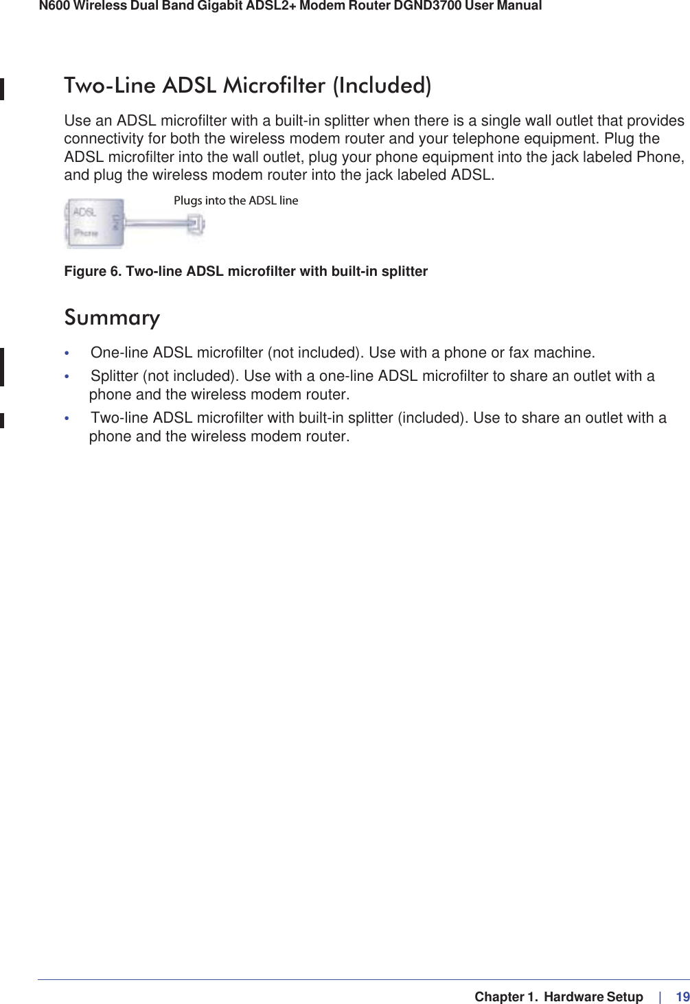   Chapter 1.  Hardware Setup     |   19N600 Wireless Dual Band Gigabit ADSL2+ Modem Router DGND3700 User Manual Two-Line ADSL Microfilter (Included)Use an ADSL microfilter with a built-in splitter when there is a single wall outlet that provides connectivity for both the wireless modem router and your telephone equipment. Plug the ADSL microfilter into the wall outlet, plug your phone equipment into the jack labeled Phone, and plug the wireless modem router into the jack labeled ADSL.Plugs into the ADSL lineFigure 6. Two-line ADSL microfilter with built-in splitterSummary•One-line ADSL microfilter (not included). Use with a phone or fax machine.•Splitter (not included). Use with a one-line ADSL microfilter to share an outlet with a phone and the wireless modem router.•Two-line ADSL microfilter with built-in splitter (included). Use to share an outlet with a phone and the wireless modem router.