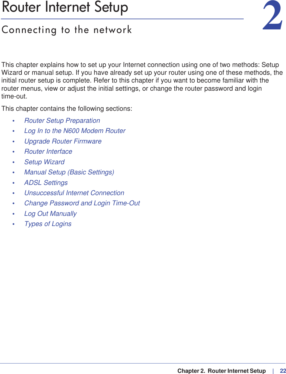   Chapter 2.  Router Internet Setup     |   2222. Router Internet SetupConnecting to the networkThis chapter explains how to set up your Internet connection using one of two methods: Setup Wizard or manual setup. If you have already set up your router using one of these methods, the initial router setup is complete. Refer to this chapter if you want to become familiar with the router menus, view or adjust the initial settings, or change the router password and login time-out.This chapter contains the following sections:•Router Setup Preparation •Log In to the N600 Modem Router •Upgrade Router Firmware •Router Interface •Setup Wizard •Manual Setup (Basic Settings) •ADSL Settings •Unsuccessful Internet Connection •Change Password and Login Time-Out •Log Out Manually •Types of Logins 