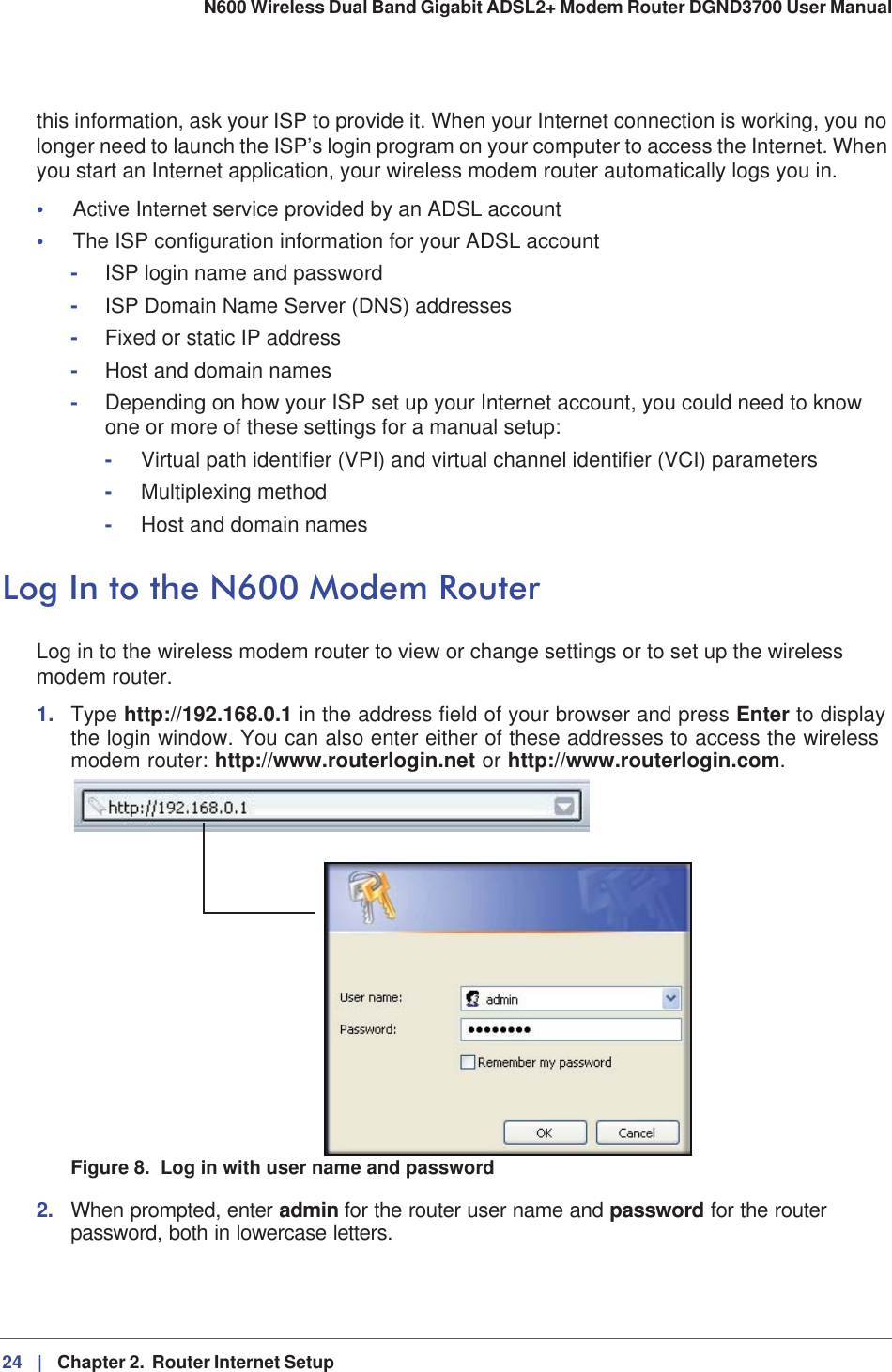 24 |   Chapter 2.  Router Internet Setup N600 Wireless Dual Band Gigabit ADSL2+ Modem Router DGND3700 User Manual this information, ask your ISP to provide it. When your Internet connection is working, you no longer need to launch the ISP’s login program on your computer to access the Internet. When you start an Internet application, your wireless modem router automatically logs you in.•Active Internet service provided by an ADSL account•The ISP configuration information for your ADSL account-ISP login name and password-ISP Domain Name Server (DNS) addresses-Fixed or static IP address-Host and domain names-Depending on how your ISP set up your Internet account, you could need to know one or more of these settings for a manual setup:-Virtual path identifier (VPI) and virtual channel identifier (VCI) parameters-Multiplexing method-Host and domain namesLog In to the N600 Modem RouterLog in to the wireless modem router to view or change settings or to set up the wireless modem router.1. Type http://192.168.0.1 in the address field of your browser and press Enter to display the login window. You can also enter either of these addresses to access the wireless modem router: http://www.routerlogin.net or http://www.routerlogin.com.Figure 8.  Log in with user name and password2. When prompted, enter admin for the router user name and password for the router password, both in lowercase letters. 