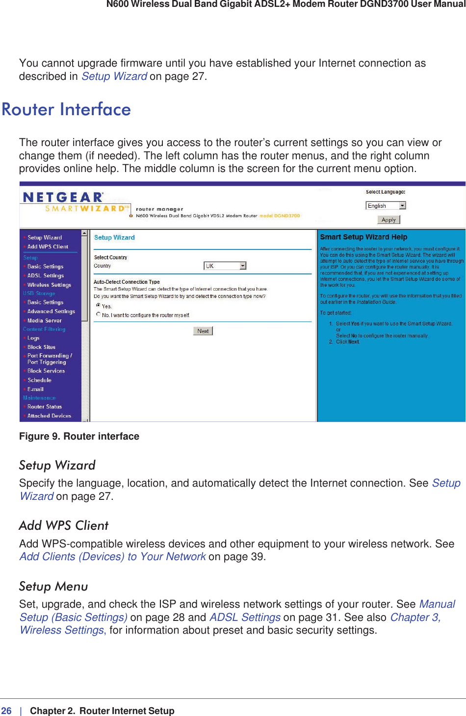 26 |   Chapter 2.  Router Internet Setup N600 Wireless Dual Band Gigabit ADSL2+ Modem Router DGND3700 User Manual You cannot upgrade firmware until you have established your Internet connection as described in Setup Wizard on page 27.Router InterfaceThe router interface gives you access to the router’s current settings so you can view or change them (if needed). The left column has the router menus, and the right column provides online help. The middle column is the screen for the current menu option.Figure 9. Router interfaceSetup WizardSpecify the language, location, and automatically detect the Internet connection. See SetupWizard on page 27.Add WPS ClientAdd WPS-compatible wireless devices and other equipment to your wireless network. See Add Clients (Devices) to Your Network on page 39.Setup MenuSet, upgrade, and check the ISP and wireless network settings of your router. See ManualSetup (Basic Settings) on page 28 and ADSL Settings on page 31. See also Chapter 3, Wireless Settings, for information about preset and basic security settings.