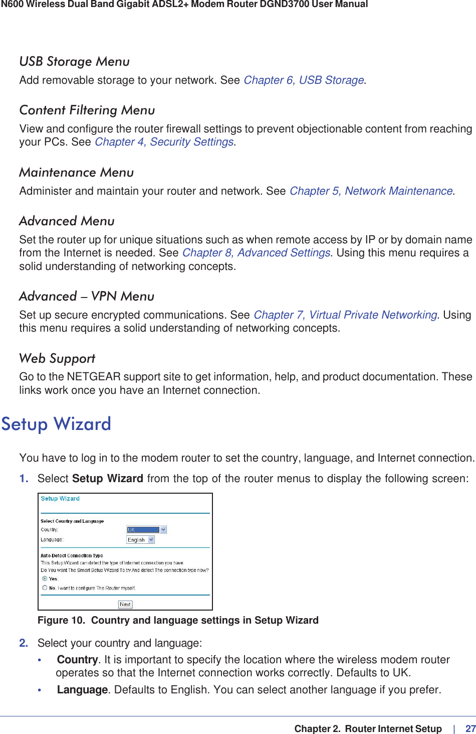   Chapter 2.  Router Internet Setup     |   27N600 Wireless Dual Band Gigabit ADSL2+ Modem Router DGND3700 User Manual USB Storage MenuAdd removable storage to your network. See Chapter 6, USB Storage.Content Filtering MenuView and configure the router firewall settings to prevent objectionable content from reaching your PCs. See Chapter 4, Security Settings.Maintenance MenuAdminister and maintain your router and network. See Chapter 5, Network Maintenance.Advanced MenuSet the router up for unique situations such as when remote access by IP or by domain name from the Internet is needed. See Chapter 8, Advanced Settings. Using this menu requires a solid understanding of networking concepts.Advanced – VPN MenuSet up secure encrypted communications. See Chapter 7, Virtual Private Networking. Using this menu requires a solid understanding of networking concepts.Web SupportGo to the NETGEAR support site to get information, help, and product documentation. These links work once you have an Internet connection.Setup WizardYou have to log in to the modem router to set the country, language, and Internet connection.1. Select Setup Wizard from the top of the router menus to display the following screen: Figure 10.  Country and language settings in Setup Wizard2. Select your country and language:•Country. It is important to specify the location where the wireless modem router operates so that the Internet connection works correctly. Defaults to UK.•Language. Defaults to English. You can select another language if you prefer.