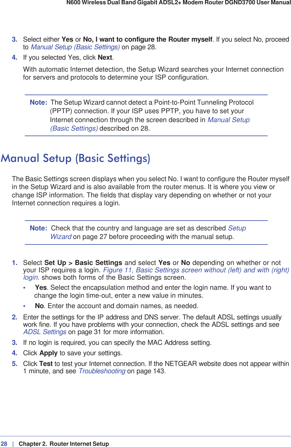 28 |   Chapter 2.  Router Internet Setup N600 Wireless Dual Band Gigabit ADSL2+ Modem Router DGND3700 User Manual 3. Select either Yes or No, I want to configure the Router myself. If you select No, proceed to Manual Setup (Basic Settings) on page 28.4. If you selected Yes, click Next.With automatic Internet detection, the Setup Wizard searches your Internet connection for servers and protocols to determine your ISP configuration.Note: The Setup Wizard cannot detect a Point-to-Point Tunneling Protocol (PPTP) connection. If your ISP uses PPTP, you have to set your Internet connection through the screen described in Manual Setup (Basic Settings) described on 28.Manual Setup (Basic Settings)The Basic Settings screen displays when you select No. I want to configure the Router myself in the Setup Wizard and is also available from the router menus. It is where you view or change ISP information. The fields that display vary depending on whether or not your Internet connection requires a login.Note: Check that the country and language are set as described SetupWizard on page 27 before proceeding with the manual setup. 1. Select Set Up &gt; Basic Settings and select Yes or No depending on whether or not your ISP requires a login. Figure 11, Basic Settings screen without (left) and with (right) login. shows both forms of the Basic Settings screen.•Yes. Select the encapsulation method and enter the login name. If you want to change the login time-out, enter a new value in minutes.•No. Enter the account and domain names, as needed.2. Enter the settings for the IP address and DNS server. The default ADSL settings usually work fine. If you have problems with your connection, check the ADSL settings and see ADSL Settings on page 31 for more information.3. If no login is required, you can specify the MAC Address setting.4. Click Apply to save your settings.5. Click Test to test your Internet connection. If the NETGEAR website does not appear within 1 minute, and see Troubleshooting on page 143.