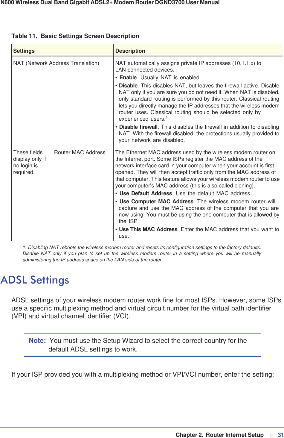   Chapter 2.  Router Internet Setup     |   31N600 Wireless Dual Band Gigabit ADSL2+ Modem Router DGND3700 User Manual ADSL SettingsADSL settings of your wireless modem router work fine for most ISPs. However, some ISPs use a specific multiplexing method and virtual circuit number for the virtual path identifier (VPI) and virtual channel identifier (VCI).Note: You must use the Setup Wizard to select the correct country for the default ADSL settings to work.If your ISP provided you with a multiplexing method or VPI/VCI number, enter the setting:NAT (Network Address Translation) NAT automatically assigns private IP addresses (10.1.1.x) to LAN-connected devices.•Enable. Usually NAT is enabled.•Disable. This disables NAT, but leaves the firewall active. Disable NAT only if you are sure you do not need it. When NAT is disabled, only standard routing is performed by this router. Classical routing lets you directly manage the IP addresses that the wireless modem router uses. Classical routing should be selected only by experienced users.1•Disable firewall. This disables the firewall in addition to disabling NAT. With the firewall disabled, the protections usually provided to your network are disabled.These fields display only if no login is required.Router MAC Address The Ethernet MAC address used by the wireless modem router on the Internet port. Some ISPs register the MAC address of the network interface card in your computer when your account is first opened. They will then accept traffic only from the MAC address of that computer. This feature allows your wireless modem router to use your computer’s MAC address (this is also called cloning). •Use Default Address. Use the default MAC address.•Use Computer MAC Address. The wireless modem router will capture and use the MAC address of the computer that you are now using. You must be using the one computer that is allowed by the ISP.•Use This MAC Address. Enter the MAC address that you want to use.1. Disabling NAT reboots the wireless modem router and resets its configuration settings to the factory defaults. Disable NAT only if you plan to set up the wireless modem router in a setting where you will be manually administering the IP address space on the LAN side of the router.Table 11.  Basic Settings Screen DescriptionSettings Description