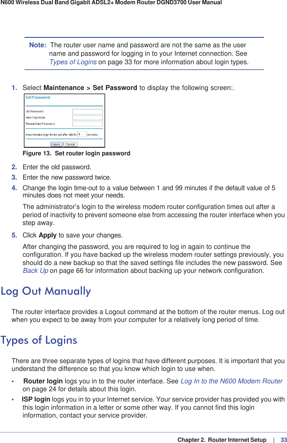   Chapter 2.  Router Internet Setup     |   33N600 Wireless Dual Band Gigabit ADSL2+ Modem Router DGND3700 User Manual Note: The router user name and password are not the same as the user name and password for logging in to your Internet connection. See Types of Logins on page 33 for more information about login types.1. Select Maintenance &gt; Set Password to display the following screen:.Figure 13.  Set router login password2. Enter the old password.3. Enter the new password twice.4. Change the login time-out to a value between 1 and 99 minutes if the default value of 5 minutes does not meet your needs. The administrator’s login to the wireless modem router configuration times out after a period of inactivity to prevent someone else from accessing the router interface when you step away.5. Click Apply to save your changes. After changing the password, you are required to log in again to continue the configuration. If you have backed up the wireless modem router settings previously, you should do a new backup so that the saved settings file includes the new password. See Back Up on page 66 for information about backing up your network configuration.Log Out ManuallyThe router interface provides a Logout command at the bottom of the router menus. Log out when you expect to be away from your computer for a relatively long period of time.Types of LoginsThere are three separate types of logins that have different purposes. It is important that you understand the difference so that you know which login to use when.•Router login logs you in to the router interface. See Log In to the N600 Modem Router on page 24 for details about this login.•ISP login logs you in to your Internet service. Your service provider has provided you with this login information in a letter or some other way. If you cannot find this login information, contact your service provider.