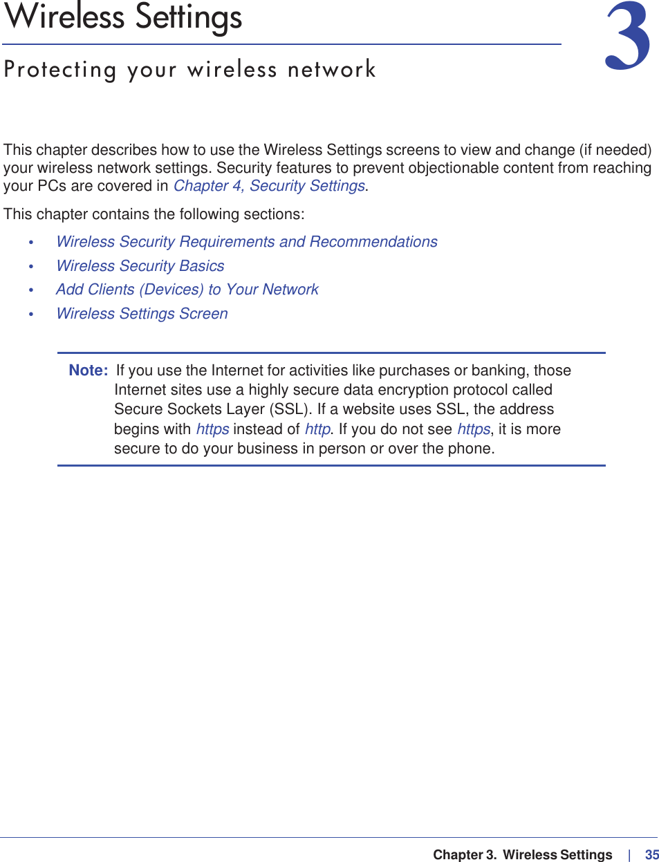   Chapter 3.  Wireless Settings     |   3533. Wireless SettingsProtecting your wireless networkThis chapter describes how to use the Wireless Settings screens to view and change (if needed) your wireless network settings. Security features to prevent objectionable content from reaching your PCs are covered in Chapter 4, Security Settings.This chapter contains the following sections:•Wireless Security Requirements and Recommendations •Wireless Security Basics •Add Clients (Devices) to Your Network •Wireless Settings Screen Note: If you use the Internet for activities like purchases or banking, those Internet sites use a highly secure data encryption protocol called Secure Sockets Layer (SSL). If a website uses SSL, the address begins with https instead of http. If you do not see https, it is more secure to do your business in person or over the phone.