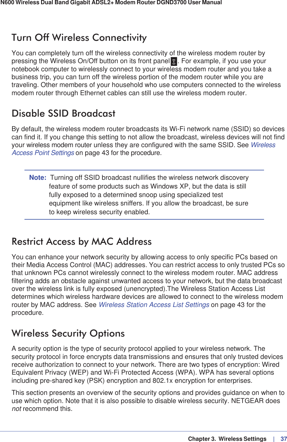   Chapter 3.  Wireless Settings     |   37N600 Wireless Dual Band Gigabit ADSL2+ Modem Router DGND3700 User Manual Turn Off Wireless ConnectivityYou can completely turn off the wireless connectivity of the wireless modem router by pressing the Wireless On/Off button on its front panel . For example, if you use your notebook computer to wirelessly connect to your wireless modem router and you take a business trip, you can turn off the wireless portion of the modem router while you are traveling. Other members of your household who use computers connected to the wireless modem router through Ethernet cables can still use the wireless modem router.Disable SSID BroadcastBy default, the wireless modem router broadcasts its Wi-Fi network name (SSID) so devices can find it. If you change this setting to not allow the broadcast, wireless devices will not find your wireless modem router unless they are configured with the same SSID. See WirelessAccess Point Settings on page 43 for the procedure.Note: Turning off SSID broadcast nullifies the wireless network discovery feature of some products such as Windows XP, but the data is still fully exposed to a determined snoop using specialized test equipment like wireless sniffers. If you allow the broadcast, be sure to keep wireless security enabled.Restrict Access by MAC AddressYou can enhance your network security by allowing access to only specific PCs based on their Media Access Control (MAC) addresses. You can restrict access to only trusted PCs so that unknown PCs cannot wirelessly connect to the wireless modem router. MAC address filtering adds an obstacle against unwanted access to your network, but the data broadcast over the wireless link is fully exposed (unencrypted).The Wireless Station Access List determines which wireless hardware devices are allowed to connect to the wireless modem router by MAC address. See Wireless Station Access List Settings on page 43 for the procedure.Wireless Security OptionsA security option is the type of security protocol applied to your wireless network. The security protocol in force encrypts data transmissions and ensures that only trusted devices receive authorization to connect to your network. There are two types of encryption: Wired Equivalent Privacy (WEP) and Wi-Fi Protected Access (WPA). WPA has several options including pre-shared key (PSK) encryption and 802.1x encryption for enterprises. This section presents an overview of the security options and provides guidance on when to use which option. Note that it is also possible to disable wireless security. NETGEAR does not recommend this.