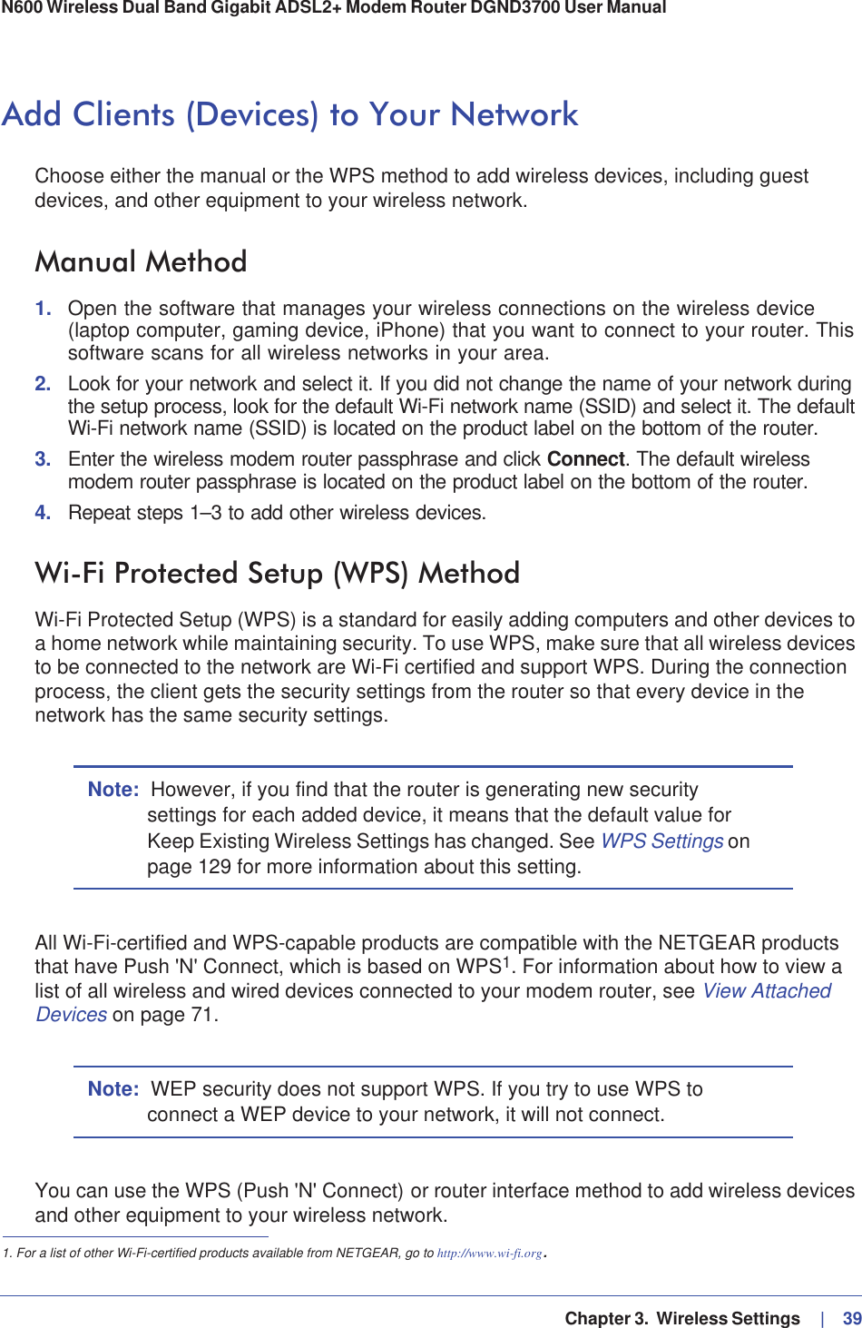   Chapter 3.  Wireless Settings     |   39N600 Wireless Dual Band Gigabit ADSL2+ Modem Router DGND3700 User Manual Add Clients (Devices) to Your NetworkChoose either the manual or the WPS method to add wireless devices, including guest devices, and other equipment to your wireless network.Manual Method1. Open the software that manages your wireless connections on the wireless device (laptop computer, gaming device, iPhone) that you want to connect to your router. This software scans for all wireless networks in your area.2. Look for your network and select it. If you did not change the name of your network during the setup process, look for the default Wi-Fi network name (SSID) and select it. The default Wi-Fi network name (SSID) is located on the product label on the bottom of the router.3. Enter the wireless modem router passphrase and click Connect. The default wireless modem router passphrase is located on the product label on the bottom of the router.4. Repeat steps 1–3 to add other wireless devices.Wi-Fi Protected Setup (WPS) MethodWi-Fi Protected Setup (WPS) is a standard for easily adding computers and other devices to a home network while maintaining security. To use WPS, make sure that all wireless devices to be connected to the network are Wi-Fi certified and support WPS. During the connection process, the client gets the security settings from the router so that every device in the network has the same security settings. Note: However, if you find that the router is generating new security settings for each added device, it means that the default value for Keep Existing Wireless Settings has changed. See WPS Settings onpage 129 for more information about this setting.All Wi-Fi-certified and WPS-capable products are compatible with the NETGEAR products that have Push &apos;N&apos; Connect, which is based on WPS1. For information about how to view a list of all wireless and wired devices connected to your modem router, see View Attached Devices on page 71.Note: WEP security does not support WPS. If you try to use WPS to connect a WEP device to your network, it will not connect.You can use the WPS (Push &apos;N&apos; Connect) or router interface method to add wireless devices and other equipment to your wireless network.1. For a list of other Wi-Fi-certified products available from NETGEAR, go to http://www.wi-fi.org.