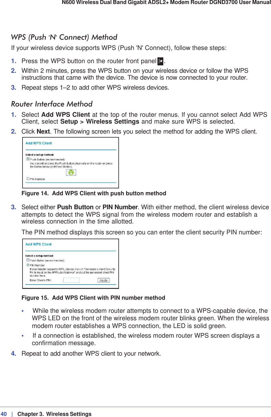 40 |   Chapter 3.  Wireless Settings N600 Wireless Dual Band Gigabit ADSL2+ Modem Router DGND3700 User Manual WPS (Push &apos;N&apos; Connect) MethodIf your wireless device supports WPS (Push &apos;N&apos; Connect), follow these steps:1. Press the WPS button on the router front panel .2. Within 2 minutes, press the WPS button on your wireless device or follow the WPS instructions that came with the device. The device is now connected to your router.3. Repeat steps 1–2 to add other WPS wireless devices.Router Interface Method1. Select Add WPS Client at the top of the router menus. If you cannot select Add WPS Client, select Setup &gt; Wireless Settings and make sure WPS is selected.2. Click Next. The following screen lets you select the method for adding the WPS client.Figure 14.  Add WPS Client with push button method3. Select either Push Button or PIN Number. With either method, the client wireless device attempts to detect the WPS signal from the wireless modem router and establish a wireless connection in the time allotted.The PIN method displays this screen so you can enter the client security PIN number:Figure 15.  Add WPS Client with PIN number method•While the wireless modem router attempts to connect to a WPS-capable device, the WPS LED on the front of the wireless modem router blinks green. When the wireless modem router establishes a WPS connection, the LED is solid green.•If a connection is established, the wireless modem router WPS screen displays a confirmation message. 4. Repeat to add another WPS client to your network.