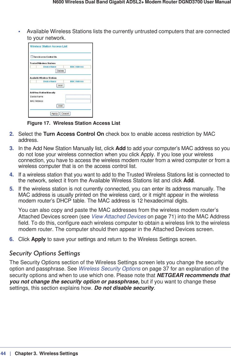 44 |   Chapter 3.  Wireless Settings N600 Wireless Dual Band Gigabit ADSL2+ Modem Router DGND3700 User Manual •Available Wireless Stations lists the currently untrusted computers that are connected to your network.Figure 17.  Wireless Station Access List2. Select the Turn Access Control On check box to enable access restriction by MAC address.3. In the Add New Station Manually list, click Add to add your computer’s MAC address so you do not lose your wireless connection when you click Apply. If you lose your wireless connection, you have to access the wireless modem router from a wired computer or from a wireless computer that is on the access control list.4. If a wireless station that you want to add to the Trusted Wireless Stations list is connected to the network, select it from the Available Wireless Stations list and click Add.5. If the wireless station is not currently connected, you can enter its address manually. The MAC address is usually printed on the wireless card, or it might appear in the wireless modem router’s DHCP table. The MAC address is 12 hexadecimal digits.You can also copy and paste the MAC addresses from the wireless modem router’s Attached Devices screen (see View Attached Devices on page 71) into the MAC Address field. To do this, configure each wireless computer to obtain a wireless link to the wireless modem router. The computer should then appear in the Attached Devices screen.6. Click Apply to save your settings and return to the Wireless Settings screen.Security Options SettingsThe Security Options section of the Wireless Settings screen lets you change the security option and passphrase. See Wireless Security Options on page 37 for an explanation of the security options and when to use which one. Please note that NETGEAR recommends that you not change the security option or passphrase, but if you want to change these settings, this section explains how. Do not disable security.