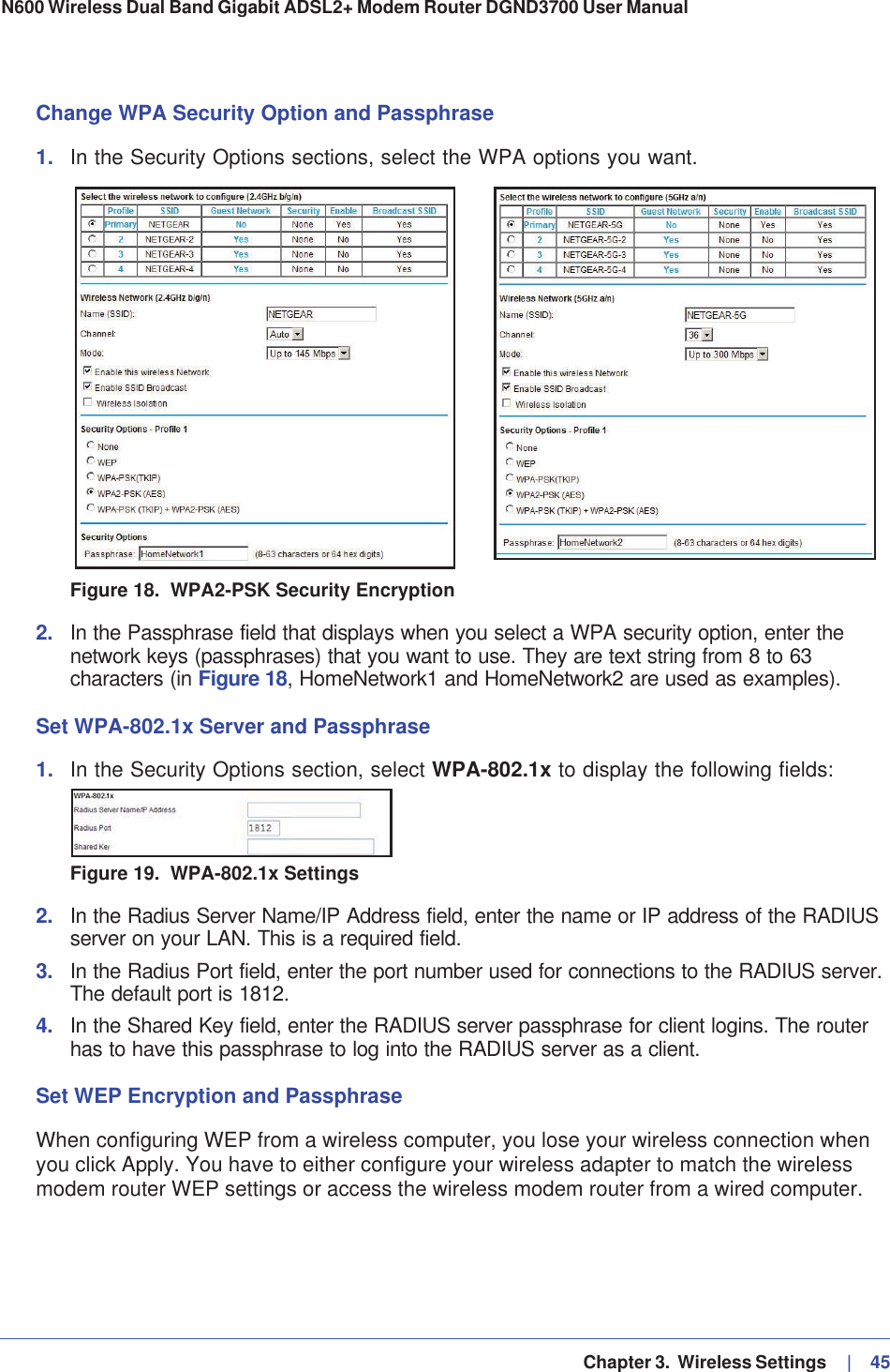   Chapter 3.  Wireless Settings     |   45N600 Wireless Dual Band Gigabit ADSL2+ Modem Router DGND3700 User Manual Change WPA Security Option and Passphrase1. In the Security Options sections, select the WPA options you want.Figure 18.  WPA2-PSK Security Encryption2. In the Passphrase field that displays when you select a WPA security option, enter the network keys (passphrases) that you want to use. They are text string from 8 to 63 characters (in Figure 18, HomeNetwork1 and HomeNetwork2 are used as examples).Set WPA-802.1x Server and Passphrase1. In the Security Options section, select WPA-802.1x to display the following fields:Figure 19.  WPA-802.1x Settings2. In the Radius Server Name/IP Address field, enter the name or IP address of the RADIUS server on your LAN. This is a required field.3. In the Radius Port field, enter the port number used for connections to the RADIUS server. The default port is 1812.4. In the Shared Key field, enter the RADIUS server passphrase for client logins. The router has to have this passphrase to log into the RADIUS server as a client.Set WEP Encryption and PassphraseWhen configuring WEP from a wireless computer, you lose your wireless connection when you click Apply. You have to either configure your wireless adapter to match the wireless modem router WEP settings or access the wireless modem router from a wired computer.