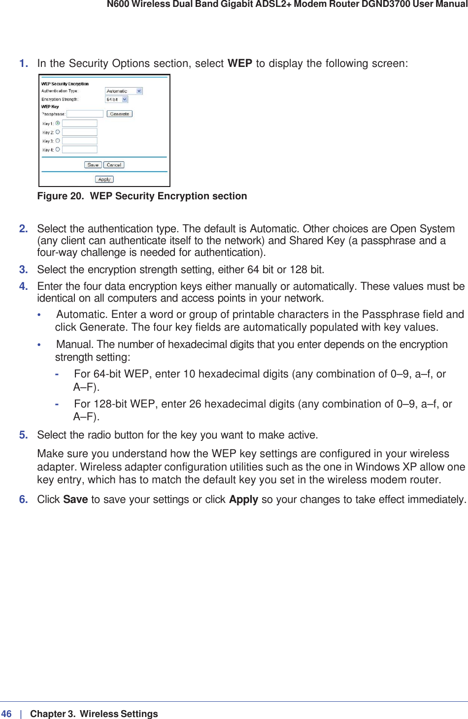 46 |   Chapter 3.  Wireless Settings N600 Wireless Dual Band Gigabit ADSL2+ Modem Router DGND3700 User Manual 1. In the Security Options section, select WEP to display the following screen:Figure 20.  WEP Security Encryption section2. Select the authentication type. The default is Automatic. Other choices are Open System (any client can authenticate itself to the network) and Shared Key (a passphrase and a four-way challenge is needed for authentication).3. Select the encryption strength setting, either 64 bit or 128 bit.4. Enter the four data encryption keys either manually or automatically. These values must be identical on all computers and access points in your network.•Automatic. Enter a word or group of printable characters in the Passphrase field and click Generate. The four key fields are automatically populated with key values.•Manual. The number of hexadecimal digits that you enter depends on the encryption strength setting:-For 64-bit WEP, enter 10 hexadecimal digits (any combination of 0–9, a–f, or A–F).-For 128-bit WEP, enter 26 hexadecimal digits (any combination of 0–9, a–f, or A–F).5. Select the radio button for the key you want to make active.Make sure you understand how the WEP key settings are configured in your wireless adapter. Wireless adapter configuration utilities such as the one in Windows XP allow one key entry, which has to match the default key you set in the wireless modem router.6. Click Save to save your settings or click Apply so your changes to take effect immediately.