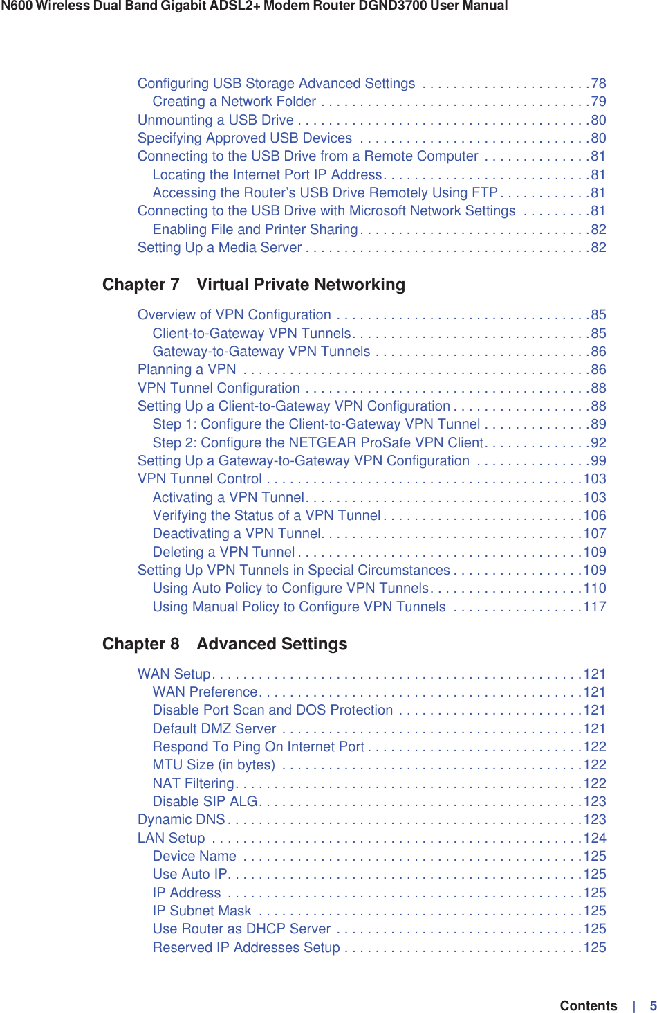   Contents    |   5N600 Wireless Dual Band Gigabit ADSL2+ Modem Router DGND3700 User Manual Configuring USB Storage Advanced Settings  . . . . . . . . . . . . . . . . . . . . . .78Creating a Network Folder . . . . . . . . . . . . . . . . . . . . . . . . . . . . . . . . . . .79Unmounting a USB Drive . . . . . . . . . . . . . . . . . . . . . . . . . . . . . . . . . . . . . .80Specifying Approved USB Devices  . . . . . . . . . . . . . . . . . . . . . . . . . . . . . .80Connecting to the USB Drive from a Remote Computer . . . . . . . . . . . . . .81Locating the Internet Port IP Address. . . . . . . . . . . . . . . . . . . . . . . . . . .81Accessing the Router’s USB Drive Remotely Using FTP. . . . . . . . . . . .81Connecting to the USB Drive with Microsoft Network Settings  . . . . . . . . .81Enabling File and Printer Sharing. . . . . . . . . . . . . . . . . . . . . . . . . . . . . .82Setting Up a Media Server . . . . . . . . . . . . . . . . . . . . . . . . . . . . . . . . . . . . .82Chapter 7 Virtual Private NetworkingOverview of VPN Configuration . . . . . . . . . . . . . . . . . . . . . . . . . . . . . . . . .85Client-to-Gateway VPN Tunnels. . . . . . . . . . . . . . . . . . . . . . . . . . . . . . .85Gateway-to-Gateway VPN Tunnels . . . . . . . . . . . . . . . . . . . . . . . . . . . .86Planning a VPN  . . . . . . . . . . . . . . . . . . . . . . . . . . . . . . . . . . . . . . . . . . . . .86VPN Tunnel Configuration . . . . . . . . . . . . . . . . . . . . . . . . . . . . . . . . . . . . .88Setting Up a Client-to-Gateway VPN Configuration . . . . . . . . . . . . . . . . . .88Step 1: Configure the Client-to-Gateway VPN Tunnel . . . . . . . . . . . . . .89Step 2: Configure the NETGEAR ProSafe VPN Client. . . . . . . . . . . . . .92Setting Up a Gateway-to-Gateway VPN Configuration  . . . . . . . . . . . . . . .99VPN Tunnel Control . . . . . . . . . . . . . . . . . . . . . . . . . . . . . . . . . . . . . . . . .103Activating a VPN Tunnel. . . . . . . . . . . . . . . . . . . . . . . . . . . . . . . . . . . .103Verifying the Status of a VPN Tunnel . . . . . . . . . . . . . . . . . . . . . . . . . .106Deactivating a VPN Tunnel. . . . . . . . . . . . . . . . . . . . . . . . . . . . . . . . . .107Deleting a VPN Tunnel . . . . . . . . . . . . . . . . . . . . . . . . . . . . . . . . . . . . .109Setting Up VPN Tunnels in Special Circumstances . . . . . . . . . . . . . . . . .109Using Auto Policy to Configure VPN Tunnels. . . . . . . . . . . . . . . . . . . .110Using Manual Policy to Configure VPN Tunnels  . . . . . . . . . . . . . . . . .117Chapter 8 Advanced SettingsWAN Setup. . . . . . . . . . . . . . . . . . . . . . . . . . . . . . . . . . . . . . . . . . . . . . . .121WAN Preference. . . . . . . . . . . . . . . . . . . . . . . . . . . . . . . . . . . . . . . . . .121Disable Port Scan and DOS Protection . . . . . . . . . . . . . . . . . . . . . . . .121Default DMZ Server . . . . . . . . . . . . . . . . . . . . . . . . . . . . . . . . . . . . . . .121Respond To Ping On Internet Port . . . . . . . . . . . . . . . . . . . . . . . . . . . .122MTU Size (in bytes)  . . . . . . . . . . . . . . . . . . . . . . . . . . . . . . . . . . . . . . .122NAT Filtering. . . . . . . . . . . . . . . . . . . . . . . . . . . . . . . . . . . . . . . . . . . . .122Disable SIP ALG. . . . . . . . . . . . . . . . . . . . . . . . . . . . . . . . . . . . . . . . . .123Dynamic DNS. . . . . . . . . . . . . . . . . . . . . . . . . . . . . . . . . . . . . . . . . . . . . .123LAN Setup  . . . . . . . . . . . . . . . . . . . . . . . . . . . . . . . . . . . . . . . . . . . . . . . .124Device Name  . . . . . . . . . . . . . . . . . . . . . . . . . . . . . . . . . . . . . . . . . . . .125Use Auto IP. . . . . . . . . . . . . . . . . . . . . . . . . . . . . . . . . . . . . . . . . . . . . .125IP Address  . . . . . . . . . . . . . . . . . . . . . . . . . . . . . . . . . . . . . . . . . . . . . .125IP Subnet Mask  . . . . . . . . . . . . . . . . . . . . . . . . . . . . . . . . . . . . . . . . . .125Use Router as DHCP Server . . . . . . . . . . . . . . . . . . . . . . . . . . . . . . . .125Reserved IP Addresses Setup . . . . . . . . . . . . . . . . . . . . . . . . . . . . . . .125