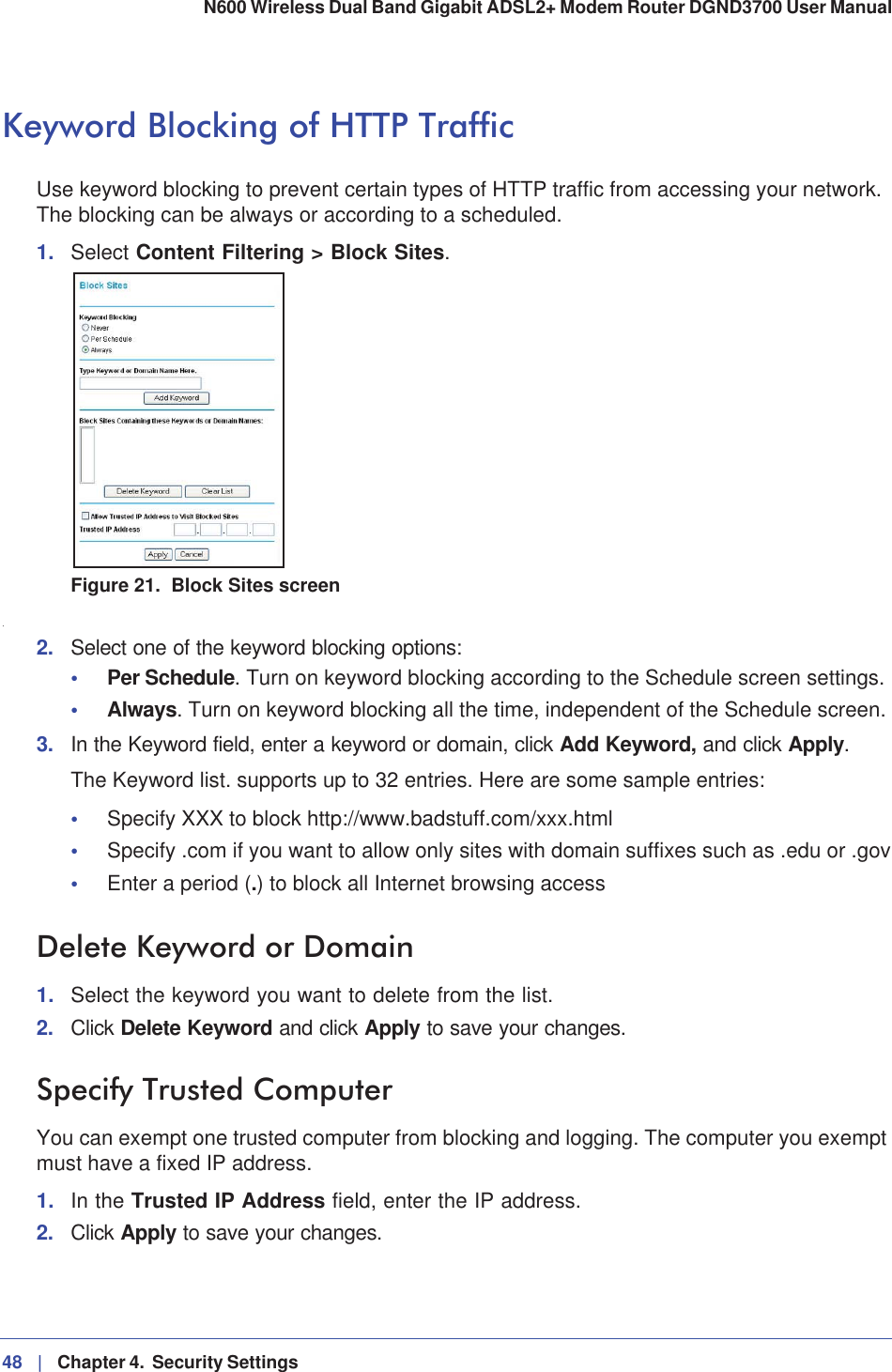 48 |   Chapter 4.  Security Settings N600 Wireless Dual Band Gigabit ADSL2+ Modem Router DGND3700 User Manual Keyword Blocking of HTTP TrafficUse keyword blocking to prevent certain types of HTTP traffic from accessing your network. The blocking can be always or according to a scheduled.1. Select Content Filtering &gt; Block Sites.Figure 21.  Block Sites screen.2. Select one of the keyword blocking options:•Per Schedule. Turn on keyword blocking according to the Schedule screen settings.•Always. Turn on keyword blocking all the time, independent of the Schedule screen.3. In the Keyword field, enter a keyword or domain, click Add Keyword, and click Apply.The Keyword list. supports up to 32 entries. Here are some sample entries:•Specify XXX to block http://www.badstuff.com/xxx.html•Specify .com if you want to allow only sites with domain suffixes such as .edu or .gov•Enter a period (.) to block all Internet browsing accessDelete Keyword or Domain1. Select the keyword you want to delete from the list.2. Click Delete Keyword and click Apply to save your changes.Specify Trusted ComputerYou can exempt one trusted computer from blocking and logging. The computer you exempt must have a fixed IP address.1. In the Trusted IP Address field, enter the IP address.2. Click Apply to save your changes.