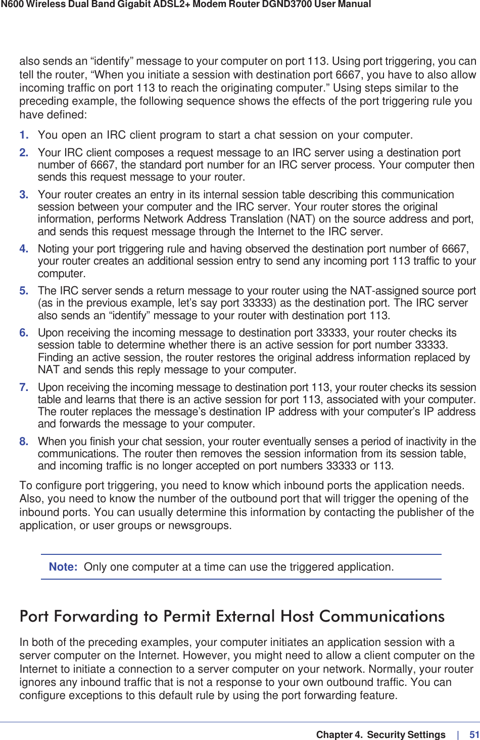   Chapter 4.  Security Settings     |   51N600 Wireless Dual Band Gigabit ADSL2+ Modem Router DGND3700 User Manual also sends an “identify” message to your computer on port 113. Using port triggering, you can tell the router, “When you initiate a session with destination port 6667, you have to also allow incoming traffic on port 113 to reach the originating computer.” Using steps similar to the preceding example, the following sequence shows the effects of the port triggering rule you have defined:1. You open an IRC client program to start a chat session on your computer. 2. Your IRC client composes a request message to an IRC server using a destination port number of 6667, the standard port number for an IRC server process. Your computer then sends this request message to your router.3. Your router creates an entry in its internal session table describing this communication session between your computer and the IRC server. Your router stores the original information, performs Network Address Translation (NAT) on the source address and port, and sends this request message through the Internet to the IRC server. 4. Noting your port triggering rule and having observed the destination port number of 6667, your router creates an additional session entry to send any incoming port 113 traffic to your computer.5. The IRC server sends a return message to your router using the NAT-assigned source port (as in the previous example, let’s say port 33333) as the destination port. The IRC server also sends an “identify” message to your router with destination port 113.6. Upon receiving the incoming message to destination port 33333, your router checks its session table to determine whether there is an active session for port number 33333. Finding an active session, the router restores the original address information replaced by NAT and sends this reply message to your computer.7. Upon receiving the incoming message to destination port 113, your router checks its session table and learns that there is an active session for port 113, associated with your computer. The router replaces the message’s destination IP address with your computer’s IP address and forwards the message to your computer.8. When you finish your chat session, your router eventually senses a period of inactivity in the communications. The router then removes the session information from its session table, and incoming traffic is no longer accepted on port numbers 33333 or 113.To configure port triggering, you need to know which inbound ports the application needs. Also, you need to know the number of the outbound port that will trigger the opening of the inbound ports. You can usually determine this information by contacting the publisher of the application, or user groups or newsgroups.Note: Only one computer at a time can use the triggered application.Port Forwarding to Permit External Host CommunicationsIn both of the preceding examples, your computer initiates an application session with a server computer on the Internet. However, you might need to allow a client computer on the Internet to initiate a connection to a server computer on your network. Normally, your router ignores any inbound traffic that is not a response to your own outbound traffic. You can configure exceptions to this default rule by using the port forwarding feature. 