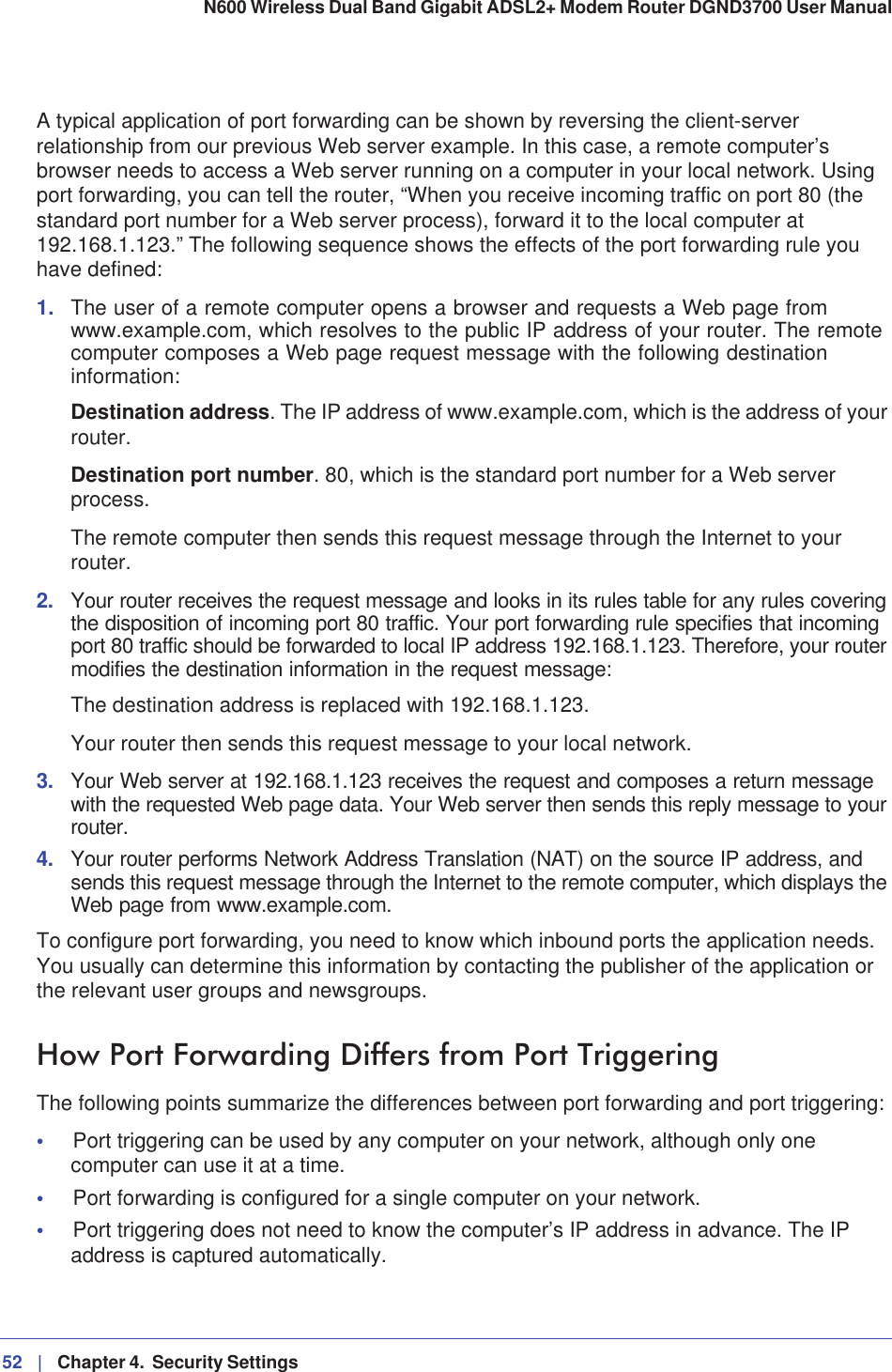 52 |   Chapter 4.  Security Settings N600 Wireless Dual Band Gigabit ADSL2+ Modem Router DGND3700 User Manual A typical application of port forwarding can be shown by reversing the client-server relationship from our previous Web server example. In this case, a remote computer’s browser needs to access a Web server running on a computer in your local network. Using port forwarding, you can tell the router, “When you receive incoming traffic on port 80 (the standard port number for a Web server process), forward it to the local computer at 192.168.1.123.” The following sequence shows the effects of the port forwarding rule you have defined:1. The user of a remote computer opens a browser and requests a Web page from www.example.com, which resolves to the public IP address of your router. The remote computer composes a Web page request message with the following destination information:Destination address. The IP address of www.example.com, which is the address of your router.Destination port number. 80, which is the standard port number for a Web server process.The remote computer then sends this request message through the Internet to your router.2. Your router receives the request message and looks in its rules table for any rules covering the disposition of incoming port 80 traffic. Your port forwarding rule specifies that incoming port 80 traffic should be forwarded to local IP address 192.168.1.123. Therefore, your router modifies the destination information in the request message:The destination address is replaced with 192.168.1.123.Your router then sends this request message to your local network.3. Your Web server at 192.168.1.123 receives the request and composes a return message with the requested Web page data. Your Web server then sends this reply message to your router.4. Your router performs Network Address Translation (NAT) on the source IP address, and sends this request message through the Internet to the remote computer, which displays the Web page from www.example.com.To configure port forwarding, you need to know which inbound ports the application needs. You usually can determine this information by contacting the publisher of the application or the relevant user groups and newsgroups.How Port Forwarding Differs from Port TriggeringThe following points summarize the differences between port forwarding and port triggering:•Port triggering can be used by any computer on your network, although only one computer can use it at a time.•Port forwarding is configured for a single computer on your network.•Port triggering does not need to know the computer’s IP address in advance. The IP address is captured automatically.