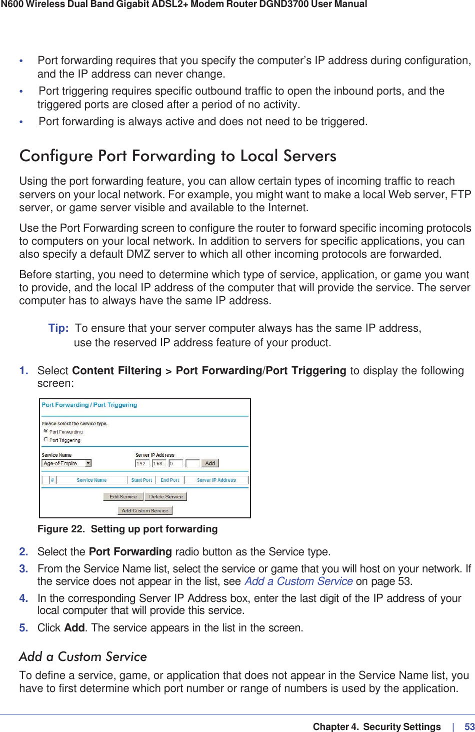   Chapter 4.  Security Settings     |   53N600 Wireless Dual Band Gigabit ADSL2+ Modem Router DGND3700 User Manual •Port forwarding requires that you specify the computer’s IP address during configuration, and the IP address can never change.•Port triggering requires specific outbound traffic to open the inbound ports, and the triggered ports are closed after a period of no activity.•Port forwarding is always active and does not need to be triggered.Configure Port Forwarding to Local ServersUsing the port forwarding feature, you can allow certain types of incoming traffic to reach servers on your local network. For example, you might want to make a local Web server, FTP server, or game server visible and available to the Internet.Use the Port Forwarding screen to configure the router to forward specific incoming protocols to computers on your local network. In addition to servers for specific applications, you can also specify a default DMZ server to which all other incoming protocols are forwarded.Before starting, you need to determine which type of service, application, or game you want to provide, and the local IP address of the computer that will provide the service. The server computer has to always have the same IP address.Tip: To ensure that your server computer always has the same IP address, use the reserved IP address feature of your product.1. Select Content Filtering &gt; Port Forwarding/Port Triggering to display the following screen:Figure 22.  Setting up port forwarding2. Select the Port Forwarding radio button as the Service type.3. From the Service Name list, select the service or game that you will host on your network. If the service does not appear in the list, see Add a Custom Service on page 53.4. In the corresponding Server IP Address box, enter the last digit of the IP address of your local computer that will provide this service. 5. Click Add. The service appears in the list in the screen.Add a Custom ServiceTo define a service, game, or application that does not appear in the Service Name list, you have to first determine which port number or range of numbers is used by the application. 