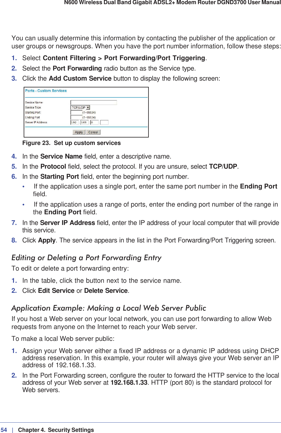 54 |   Chapter 4.  Security Settings N600 Wireless Dual Band Gigabit ADSL2+ Modem Router DGND3700 User Manual You can usually determine this information by contacting the publisher of the application or user groups or newsgroups. When you have the port number information, follow these steps:1. Select Content Filtering &gt; Port Forwarding/Port Triggering.2. Select the Port Forwarding radio button as the Service type.3. Click the Add Custom Service button to display the following screen:Figure 23.  Set up custom services4. In the Service Name field, enter a descriptive name. 5. In the Protocol field, select the protocol. If you are unsure, select TCP/UDP.6. In the Starting Port field, enter the beginning port number. •If the application uses a single port, enter the same port number in the Ending Port field.•If the application uses a range of ports, enter the ending port number of the range in the Ending Port field.7. In the Server IP Address field, enter the IP address of your local computer that will provide this service.8. Click Apply. The service appears in the list in the Port Forwarding/Port Triggering screen.Editing or Deleting a Port Forwarding EntryTo edit or delete a port forwarding entry:1. In the table, click the button next to the service name.2. Click Edit Service or Delete Service.Application Example: Making a Local Web Server PublicIf you host a Web server on your local network, you can use port forwarding to allow Web requests from anyone on the Internet to reach your Web server. To make a local Web server public:1. Assign your Web server either a fixed IP address or a dynamic IP address using DHCP address reservation. In this example, your router will always give your Web server an IP address of 192.168.1.33. 2. In the Port Forwarding screen, configure the router to forward the HTTP service to the local address of your Web server at 192.168.1.33. HTTP (port 80) is the standard protocol for Web servers.