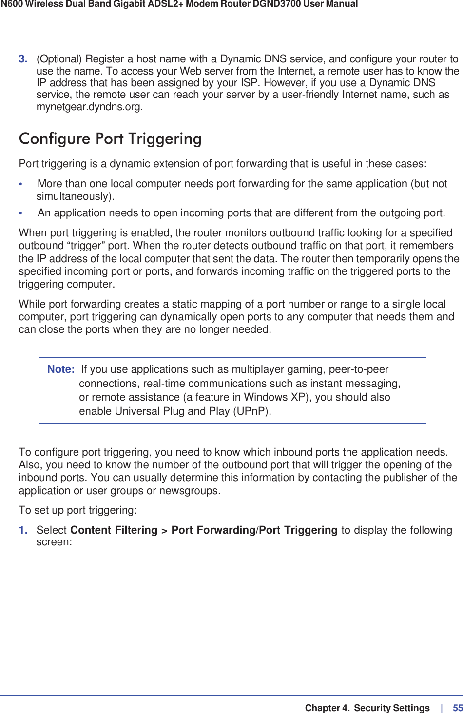   Chapter 4.  Security Settings     |   55N600 Wireless Dual Band Gigabit ADSL2+ Modem Router DGND3700 User Manual 3. (Optional) Register a host name with a Dynamic DNS service, and configure your router to use the name. To access your Web server from the Internet, a remote user has to know the IP address that has been assigned by your ISP. However, if you use a Dynamic DNS service, the remote user can reach your server by a user-friendly Internet name, such as mynetgear.dyndns.org.Configure Port TriggeringPort triggering is a dynamic extension of port forwarding that is useful in these cases:•More than one local computer needs port forwarding for the same application (but not simultaneously).•An application needs to open incoming ports that are different from the outgoing port.When port triggering is enabled, the router monitors outbound traffic looking for a specified outbound “trigger” port. When the router detects outbound traffic on that port, it remembers the IP address of the local computer that sent the data. The router then temporarily opens the specified incoming port or ports, and forwards incoming traffic on the triggered ports to the triggering computer. While port forwarding creates a static mapping of a port number or range to a single local computer, port triggering can dynamically open ports to any computer that needs them and can close the ports when they are no longer needed.Note: If you use applications such as multiplayer gaming, peer-to-peer connections, real-time communications such as instant messaging, or remote assistance (a feature in Windows XP), you should also enable Universal Plug and Play (UPnP).To configure port triggering, you need to know which inbound ports the application needs. Also, you need to know the number of the outbound port that will trigger the opening of the inbound ports. You can usually determine this information by contacting the publisher of the application or user groups or newsgroups.To set up port triggering: 1. Select Content Filtering &gt; Port Forwarding/Port Triggering to display the following screen: