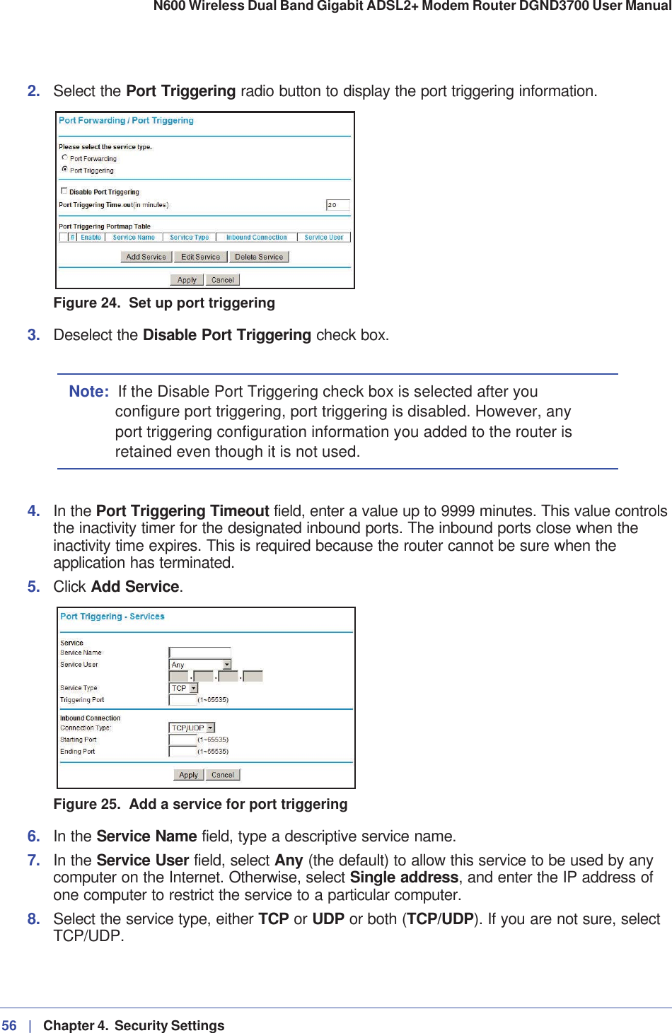 56 |   Chapter 4.  Security Settings N600 Wireless Dual Band Gigabit ADSL2+ Modem Router DGND3700 User Manual 2. Select the Port Triggering radio button to display the port triggering information.Figure 24.  Set up port triggering3. Deselect the Disable Port Triggering check box.Note: If the Disable Port Triggering check box is selected after you configure port triggering, port triggering is disabled. However, any port triggering configuration information you added to the router is retained even though it is not used.4. In the Port Triggering Timeout field, enter a value up to 9999 minutes. This value controls the inactivity timer for the designated inbound ports. The inbound ports close when the inactivity time expires. This is required because the router cannot be sure when the application has terminated.5. Click Add Service.Figure 25.  Add a service for port triggering6. In the Service Name field, type a descriptive service name. 7. In the Service User field, select Any (the default) to allow this service to be used by any computer on the Internet. Otherwise, select Single address, and enter the IP address of one computer to restrict the service to a particular computer. 8. Select the service type, either TCP or UDP or both (TCP/UDP). If you are not sure, select TCP/UDP.