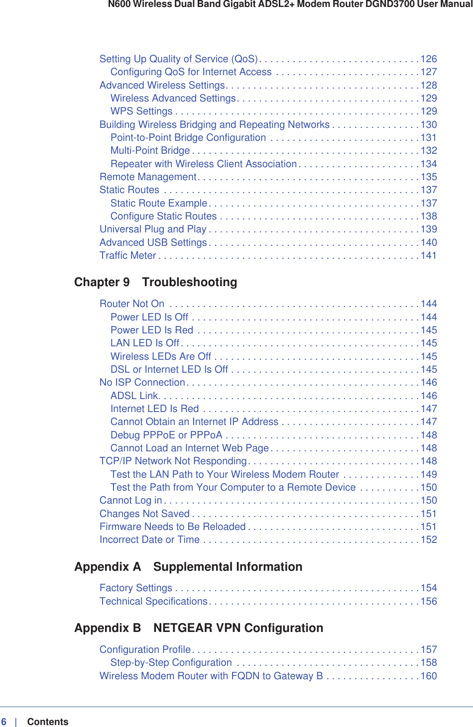 6|    Contents N600 Wireless Dual Band Gigabit ADSL2+ Modem Router DGND3700 User Manual Setting Up Quality of Service (QoS). . . . . . . . . . . . . . . . . . . . . . . . . . . . .126Configuring QoS for Internet Access . . . . . . . . . . . . . . . . . . . . . . . . . .127Advanced Wireless Settings. . . . . . . . . . . . . . . . . . . . . . . . . . . . . . . . . . .128Wireless Advanced Settings. . . . . . . . . . . . . . . . . . . . . . . . . . . . . . . . . 129WPS Settings . . . . . . . . . . . . . . . . . . . . . . . . . . . . . . . . . . . . . . . . . . . . 129Building Wireless Bridging and Repeating Networks . . . . . . . . . . . . . . . .130Point-to-Point Bridge Configuration . . . . . . . . . . . . . . . . . . . . . . . . . . .131Multi-Point Bridge . . . . . . . . . . . . . . . . . . . . . . . . . . . . . . . . . . . . . . . . . 132Repeater with Wireless Client Association. . . . . . . . . . . . . . . . . . . . . .134Remote Management. . . . . . . . . . . . . . . . . . . . . . . . . . . . . . . . . . . . . . . .135Static Routes . . . . . . . . . . . . . . . . . . . . . . . . . . . . . . . . . . . . . . . . . . . . . . 137Static Route Example. . . . . . . . . . . . . . . . . . . . . . . . . . . . . . . . . . . . . .137Configure Static Routes . . . . . . . . . . . . . . . . . . . . . . . . . . . . . . . . . . . . 138Universal Plug and Play . . . . . . . . . . . . . . . . . . . . . . . . . . . . . . . . . . . . . . 139Advanced USB Settings. . . . . . . . . . . . . . . . . . . . . . . . . . . . . . . . . . . . . . 140Traffic Meter . . . . . . . . . . . . . . . . . . . . . . . . . . . . . . . . . . . . . . . . . . . . . . .141Chapter 9 TroubleshootingRouter Not On  . . . . . . . . . . . . . . . . . . . . . . . . . . . . . . . . . . . . . . . . . . . . . 144Power LED Is Off . . . . . . . . . . . . . . . . . . . . . . . . . . . . . . . . . . . . . . . . . 144Power LED Is Red . . . . . . . . . . . . . . . . . . . . . . . . . . . . . . . . . . . . . . . .145LAN LED Is Off. . . . . . . . . . . . . . . . . . . . . . . . . . . . . . . . . . . . . . . . . . .145Wireless LEDs Are Off . . . . . . . . . . . . . . . . . . . . . . . . . . . . . . . . . . . . . 145DSL or Internet LED Is Off . . . . . . . . . . . . . . . . . . . . . . . . . . . . . . . . . . 145No ISP Connection. . . . . . . . . . . . . . . . . . . . . . . . . . . . . . . . . . . . . . . . . .146ADSL Link. . . . . . . . . . . . . . . . . . . . . . . . . . . . . . . . . . . . . . . . . . . . . . . 146Internet LED Is Red . . . . . . . . . . . . . . . . . . . . . . . . . . . . . . . . . . . . . . .147Cannot Obtain an Internet IP Address . . . . . . . . . . . . . . . . . . . . . . . . . 147Debug PPPoE or PPPoA . . . . . . . . . . . . . . . . . . . . . . . . . . . . . . . . . . . 148Cannot Load an Internet Web Page. . . . . . . . . . . . . . . . . . . . . . . . . . .148TCP/IP Network Not Responding. . . . . . . . . . . . . . . . . . . . . . . . . . . . . . .148Test the LAN Path to Your Wireless Modem Router . . . . . . . . . . . . . .149Test the Path from Your Computer to a Remote Device . . . . . . . . . . .150Cannot Log in. . . . . . . . . . . . . . . . . . . . . . . . . . . . . . . . . . . . . . . . . . . . . . 150Changes Not Saved . . . . . . . . . . . . . . . . . . . . . . . . . . . . . . . . . . . . . . . . . 151Firmware Needs to Be Reloaded . . . . . . . . . . . . . . . . . . . . . . . . . . . . . . .151Incorrect Date or Time . . . . . . . . . . . . . . . . . . . . . . . . . . . . . . . . . . . . . . . 152Appendix A Supplemental InformationFactory Settings . . . . . . . . . . . . . . . . . . . . . . . . . . . . . . . . . . . . . . . . . . . .154Technical Specifications. . . . . . . . . . . . . . . . . . . . . . . . . . . . . . . . . . . . . .156Appendix B NETGEAR VPN ConfigurationConfiguration Profile. . . . . . . . . . . . . . . . . . . . . . . . . . . . . . . . . . . . . . . . .157Step-by-Step Configuration  . . . . . . . . . . . . . . . . . . . . . . . . . . . . . . . . .158Wireless Modem Router with FQDN to Gateway B . . . . . . . . . . . . . . . . . 160