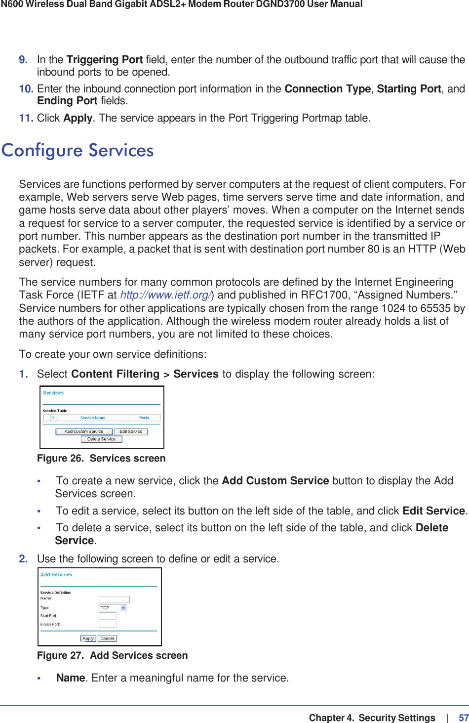   Chapter 4.  Security Settings     |   57N600 Wireless Dual Band Gigabit ADSL2+ Modem Router DGND3700 User Manual 9. In the Triggering Port field, enter the number of the outbound traffic port that will cause the inbound ports to be opened. 10. Enter the inbound connection port information in the Connection Type,Starting Port, and Ending Port fields.11. Click Apply. The service appears in the Port Triggering Portmap table. Configure ServicesServices are functions performed by server computers at the request of client computers. For example, Web servers serve Web pages, time servers serve time and date information, and game hosts serve data about other players’ moves. When a computer on the Internet sends a request for service to a server computer, the requested service is identified by a service or port number. This number appears as the destination port number in the transmitted IP packets. For example, a packet that is sent with destination port number 80 is an HTTP (Web server) request. The service numbers for many common protocols are defined by the Internet Engineering Task Force (IETF at http://www.ietf.org/) and published in RFC1700, “Assigned Numbers.” Service numbers for other applications are typically chosen from the range 1024 to 65535 by the authors of the application. Although the wireless modem router already holds a list of many service port numbers, you are not limited to these choices.To create your own service definitions:1. Select Content Filtering &gt; Services to display the following screen:Figure 26.  Services screen•To create a new service, click the Add Custom Service button to display the Add Services screen.•To edit a service, select its button on the left side of the table, and click Edit Service.•To delete a service, select its button on the left side of the table, and click DeleteService.2. Use the following screen to define or edit a service.Figure 27.  Add Services screen•Name. Enter a meaningful name for the service.