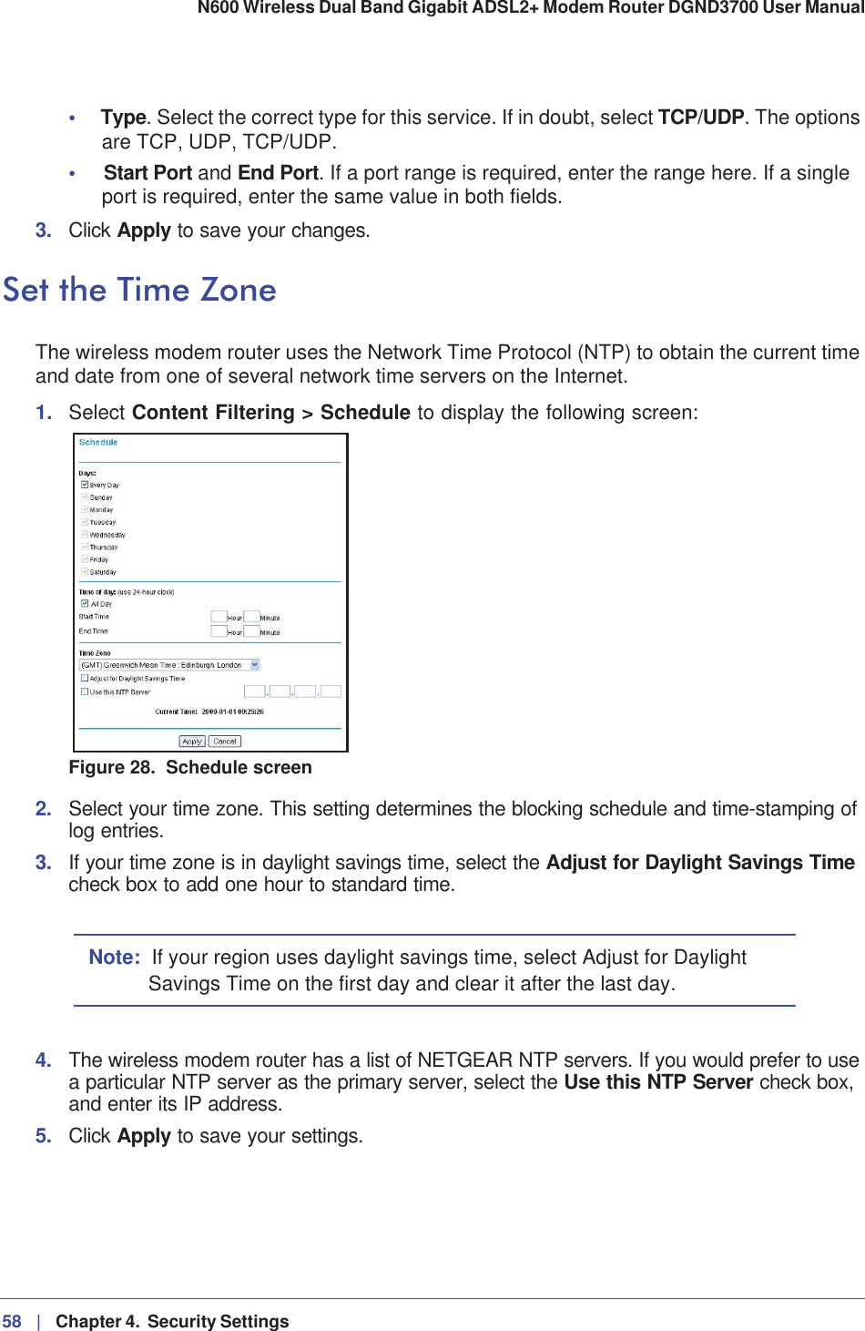 58 |   Chapter 4.  Security Settings N600 Wireless Dual Band Gigabit ADSL2+ Modem Router DGND3700 User Manual •Type. Select the correct type for this service. If in doubt, select TCP/UDP. The options are TCP, UDP, TCP/UDP.•Start Port and End Port. If a port range is required, enter the range here. If a single port is required, enter the same value in both fields.3. Click Apply to save your changes.Set the Time ZoneThe wireless modem router uses the Network Time Protocol (NTP) to obtain the current time and date from one of several network time servers on the Internet.1. Select Content Filtering &gt; Schedule to display the following screen:Figure 28.  Schedule screen2. Select your time zone. This setting determines the blocking schedule and time-stamping of log entries. 3. If your time zone is in daylight savings time, select the Adjust for Daylight Savings Timecheck box to add one hour to standard time.Note: If your region uses daylight savings time, select Adjust for Daylight Savings Time on the first day and clear it after the last day.4. The wireless modem router has a list of NETGEAR NTP servers. If you would prefer to use a particular NTP server as the primary server, select the Use this NTP Server check box, and enter its IP address.5. Click Apply to save your settings.