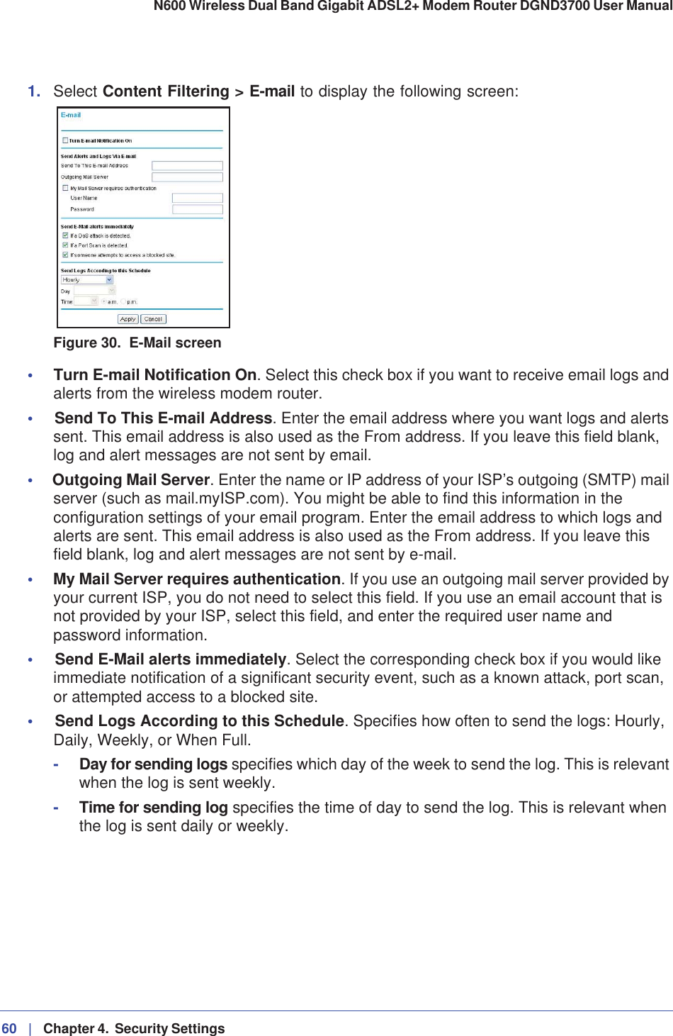 60 |   Chapter 4.  Security Settings N600 Wireless Dual Band Gigabit ADSL2+ Modem Router DGND3700 User Manual 1. Select Content Filtering &gt; E-mail to display the following screen:Figure 30.  E-Mail screen•Turn E-mail Notification On. Select this check box if you want to receive email logs and alerts from the wireless modem router.•Send To This E-mail Address. Enter the email address where you want logs and alerts sent. This email address is also used as the From address. If you leave this field blank, log and alert messages are not sent by email. •Outgoing Mail Server. Enter the name or IP address of your ISP’s outgoing (SMTP) mail server (such as mail.myISP.com). You might be able to find this information in the configuration settings of your email program. Enter the email address to which logs and alerts are sent. This email address is also used as the From address. If you leave this field blank, log and alert messages are not sent by e-mail. •My Mail Server requires authentication. If you use an outgoing mail server provided by your current ISP, you do not need to select this field. If you use an email account that is not provided by your ISP, select this field, and enter the required user name and password information.•Send E-Mail alerts immediately. Select the corresponding check box if you would like immediate notification of a significant security event, such as a known attack, port scan, or attempted access to a blocked site.•Send Logs According to this Schedule. Specifies how often to send the logs: Hourly, Daily, Weekly, or When Full. -Day for sending logs specifies which day of the week to send the log. This is relevant when the log is sent weekly.-Time for sending log specifies the time of day to send the log. This is relevant when the log is sent daily or weekly.