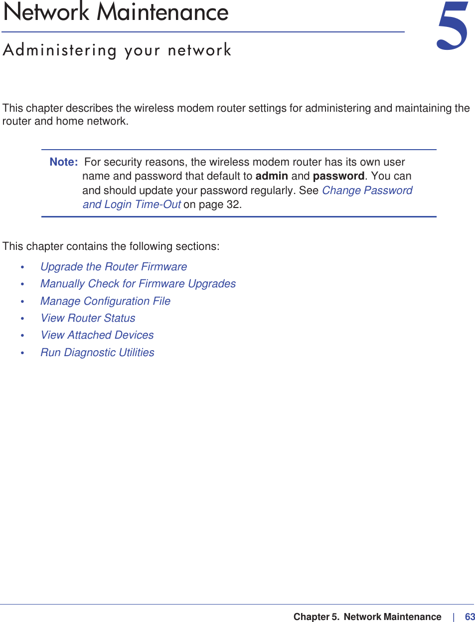   Chapter 5.  Network Maintenance     |   6355. Network MaintenanceAdministering your networkThis chapter describes the wireless modem router settings for administering and maintaining the router and home network.Note: For security reasons, the wireless modem router has its own user name and password that default to admin and password. You can and should update your password regularly. See Change Password and Login Time-Out on page 32.This chapter contains the following sections:•Upgrade the Router Firmware •Manually Check for Firmware Upgrades •Manage Configuration File •View Router Status •View Attached Devices •Run Diagnostic Utilities 