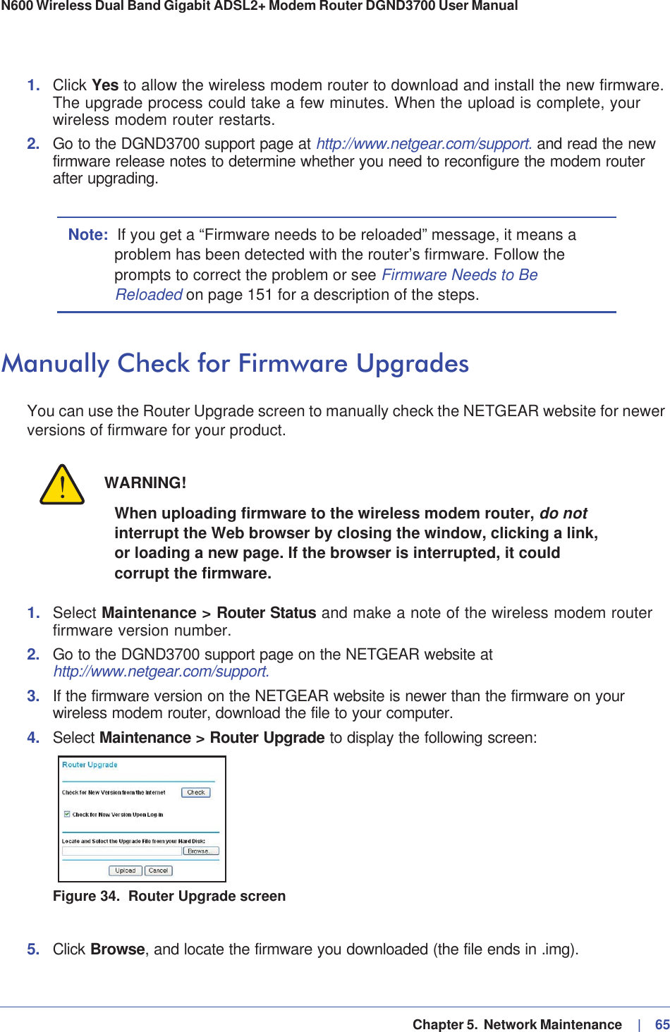   Chapter 5.  Network Maintenance     |   65N600 Wireless Dual Band Gigabit ADSL2+ Modem Router DGND3700 User Manual 1. Click Yes to allow the wireless modem router to download and install the new firmware. The upgrade process could take a few minutes. When the upload is complete, your wireless modem router restarts.2. Go to the DGND3700 support page at http://www.netgear.com/support. and read the new firmware release notes to determine whether you need to reconfigure the modem router after upgrading.Note: If you get a “Firmware needs to be reloaded” message, it means a problem has been detected with the router’s firmware. Follow the prompts to correct the problem or see Firmware Needs to Be Reloaded on page 151 for a description of the steps.Manually Check for Firmware UpgradesYou can use the Router Upgrade screen to manually check the NETGEAR website for newer versions of firmware for your product.WARNING!When uploading firmware to the wireless modem router, do notinterrupt the Web browser by closing the window, clicking a link, or loading a new page. If the browser is interrupted, it could corrupt the firmware.1. Select Maintenance &gt; Router Status and make a note of the wireless modem router firmware version number.2. Go to the DGND3700 support page on the NETGEAR website athttp://www.netgear.com/support.3. If the firmware version on the NETGEAR website is newer than the firmware on your wireless modem router, download the file to your computer.4. Select Maintenance &gt; Router Upgrade to display the following screen: Figure 34.  Router Upgrade screen5. Click Browse, and locate the firmware you downloaded (the file ends in .img). 