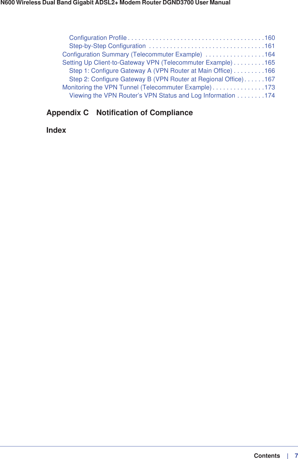   Contents    |   7N600 Wireless Dual Band Gigabit ADSL2+ Modem Router DGND3700 User Manual Configuration Profile . . . . . . . . . . . . . . . . . . . . . . . . . . . . . . . . . . . . . . .160Step-by-Step Configuration  . . . . . . . . . . . . . . . . . . . . . . . . . . . . . . . . .161Configuration Summary (Telecommuter Example)  . . . . . . . . . . . . . . . . .164Setting Up Client-to-Gateway VPN (Telecommuter Example) . . . . . . . . .165Step 1: Configure Gateway A (VPN Router at Main Office) . . . . . . . . .166Step 2: Configure Gateway B (VPN Router at Regional Office). . . . . .167Monitoring the VPN Tunnel (Telecommuter Example) . . . . . . . . . . . . . . .173Viewing the VPN Router’s VPN Status and Log Information . . . . . . . .174Appendix C Notification of ComplianceIndex