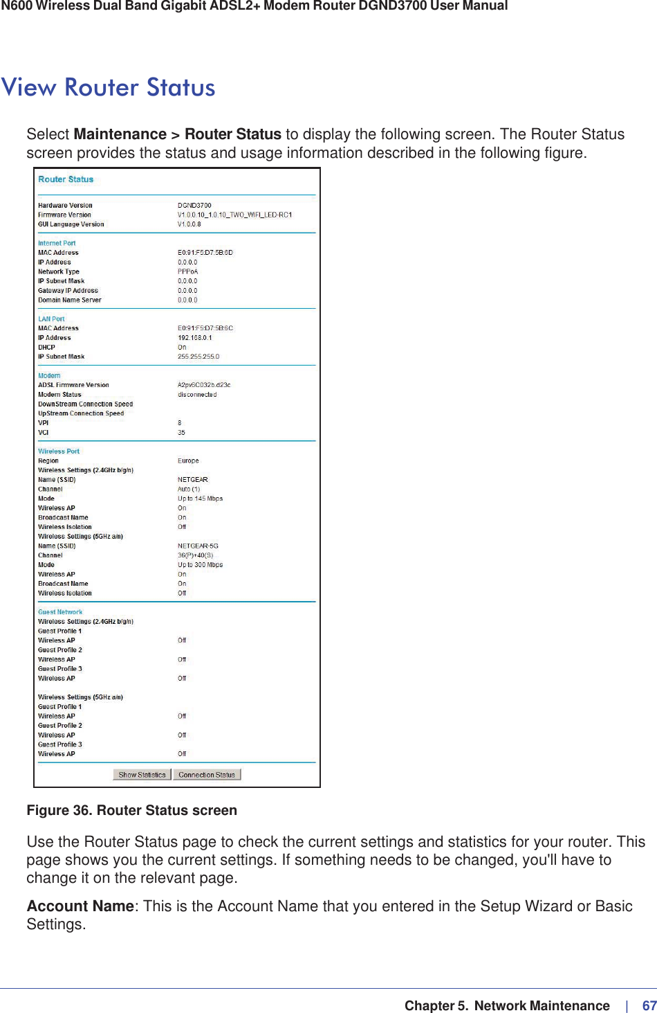   Chapter 5.  Network Maintenance     |   67N600 Wireless Dual Band Gigabit ADSL2+ Modem Router DGND3700 User Manual View Router StatusSelect Maintenance &gt; Router Status to display the following screen. The Router Status screen provides the status and usage information described in the following figure.Figure 36. Router Status screenUse the Router Status page to check the current settings and statistics for your router. This page shows you the current settings. If something needs to be changed, you&apos;ll have to change it on the relevant page.Account Name: This is the Account Name that you entered in the Setup Wizard or Basic Settings.