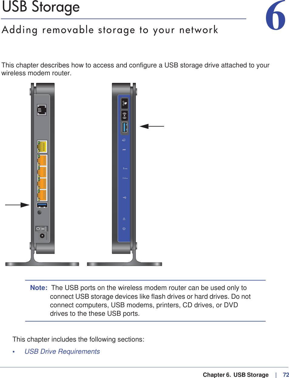   Chapter 6.  USB Storage     |   7266. USB StorageAdding removable storage to your networkThis chapter describes how to access and configure a USB storage drive attached to your wireless modem router.Note: The USB ports on the wireless modem router can be used only to connect USB storage devices like flash drives or hard drives. Do not connect computers, USB modems, printers, CD drives, or DVD drives to the these USB ports.This chapter includes the following sections:•USB Drive Requirements 