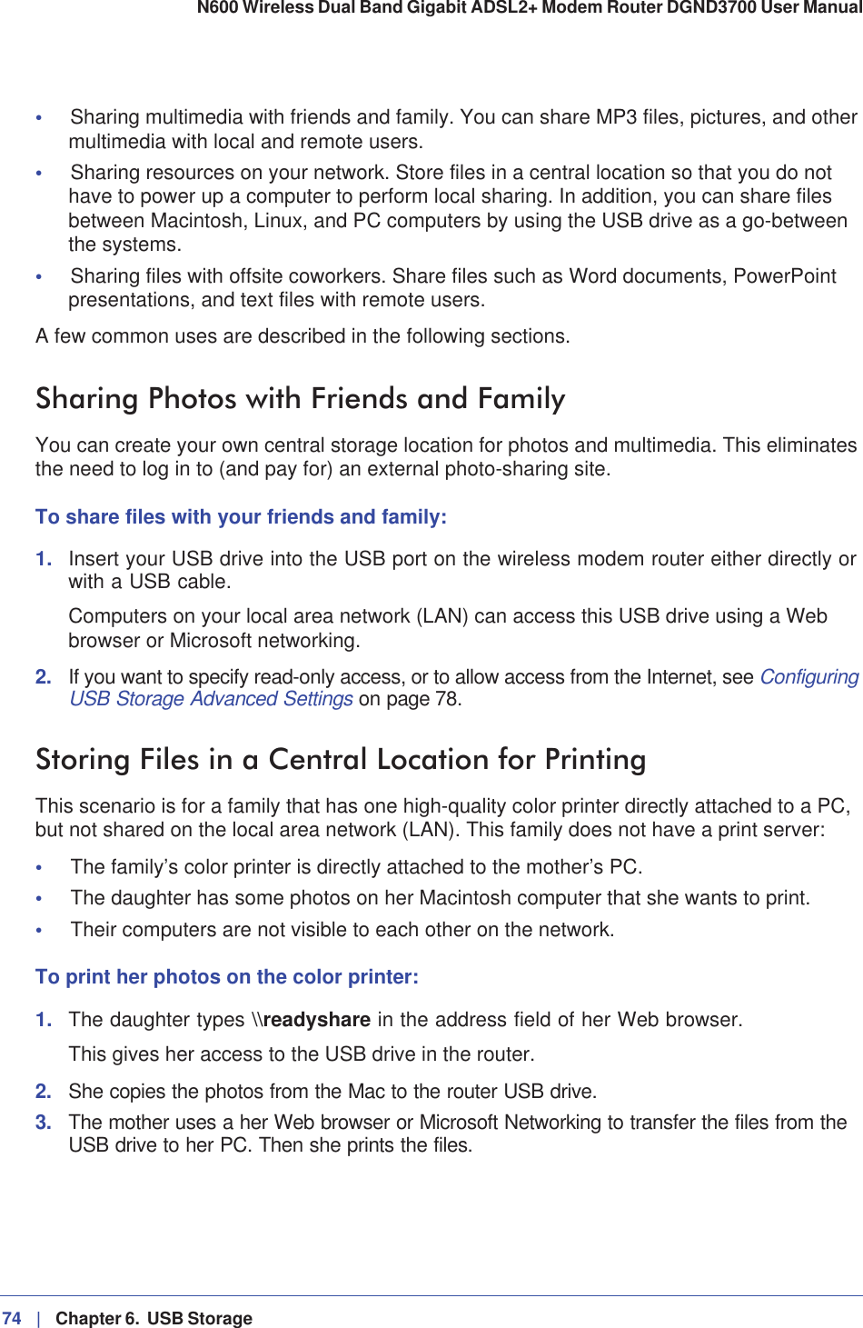 74 |   Chapter 6.  USB Storage N600 Wireless Dual Band Gigabit ADSL2+ Modem Router DGND3700 User Manual •Sharing multimedia with friends and family. You can share MP3 files, pictures, and other multimedia with local and remote users.•Sharing resources on your network. Store files in a central location so that you do not have to power up a computer to perform local sharing. In addition, you can share files between Macintosh, Linux, and PC computers by using the USB drive as a go-between the systems.•Sharing files with offsite coworkers. Share files such as Word documents, PowerPoint presentations, and text files with remote users. A few common uses are described in the following sections.Sharing Photos with Friends and FamilyYou can create your own central storage location for photos and multimedia. This eliminates the need to log in to (and pay for) an external photo-sharing site. To share files with your friends and family:1. Insert your USB drive into the USB port on the wireless modem router either directly or with a USB cable.Computers on your local area network (LAN) can access this USB drive using a Web browser or Microsoft networking.2. If you want to specify read-only access, or to allow access from the Internet, see ConfiguringUSB Storage Advanced Settings on page 78.Storing Files in a Central Location for PrintingThis scenario is for a family that has one high-quality color printer directly attached to a PC, but not shared on the local area network (LAN). This family does not have a print server:•The family’s color printer is directly attached to the mother’s PC.•The daughter has some photos on her Macintosh computer that she wants to print.•Their computers are not visible to each other on the network.To print her photos on the color printer:1. The daughter types \\readyshare in the address field of her Web browser. This gives her access to the USB drive in the router. 2. She copies the photos from the Mac to the router USB drive.3. The mother uses a her Web browser or Microsoft Networking to transfer the files from the USB drive to her PC. Then she prints the files.