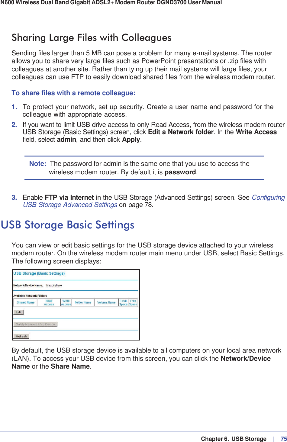   Chapter 6.  USB Storage     |   75N600 Wireless Dual Band Gigabit ADSL2+ Modem Router DGND3700 User Manual Sharing Large Files with ColleaguesSending files larger than 5 MB can pose a problem for many e-mail systems. The router allows you to share very large files such as PowerPoint presentations or .zip files with colleagues at another site. Rather than tying up their mail systems will large files, your colleagues can use FTP to easily download shared files from the wireless modem router.To share files with a remote colleague:1. To protect your network, set up security. Create a user name and password for the colleague with appropriate access.2. If you want to limit USB drive access to only Read Access, from the wireless modem router USB Storage (Basic Settings) screen, click Edit a Network folder. In the Write Accessfield, select admin, and then click Apply.Note: The password for admin is the same one that you use to access the wireless modem router. By default it is password.3. Enable FTP via Internet in the USB Storage (Advanced Settings) screen. See ConfiguringUSB Storage Advanced Settings on page 78.USB Storage Basic SettingsYou can view or edit basic settings for the USB storage device attached to your wireless modem router. On the wireless modem router main menu under USB, select Basic Settings. The following screen displays:By default, the USB storage device is available to all computers on your local area network (LAN). To access your USB device from this screen, you can click the Network/DeviceName or the Share Name.