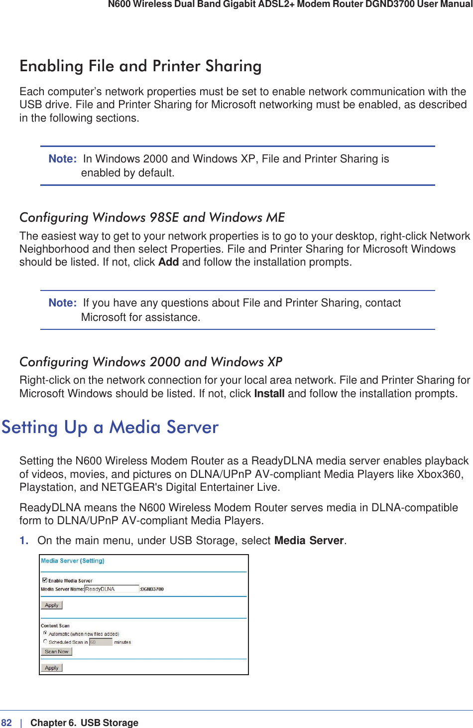 82 |   Chapter 6.  USB Storage N600 Wireless Dual Band Gigabit ADSL2+ Modem Router DGND3700 User Manual Enabling File and Printer SharingEach computer’s network properties must be set to enable network communication with the USB drive. File and Printer Sharing for Microsoft networking must be enabled, as described in the following sections.Note: In Windows 2000 and Windows XP, File and Printer Sharing is enabled by default.Configuring Windows 98SE and Windows METhe easiest way to get to your network properties is to go to your desktop, right-click Network Neighborhood and then select Properties. File and Printer Sharing for Microsoft Windows should be listed. If not, click Add and follow the installation prompts.Note: If you have any questions about File and Printer Sharing, contact Microsoft for assistance.Configuring Windows 2000 and Windows XPRight-click on the network connection for your local area network. File and Printer Sharing for Microsoft Windows should be listed. If not, click Install and follow the installation prompts.Setting Up a Media ServerSetting the N600 Wireless Modem Router as a ReadyDLNA media server enables playback of videos, movies, and pictures on DLNA/UPnP AV-compliant Media Players like Xbox360, Playstation, and NETGEAR&apos;s Digital Entertainer Live. ReadyDLNA means the N600 Wireless Modem Router serves media in DLNA-compatible form to DLNA/UPnP AV-compliant Media Players.1. On the main menu, under USB Storage, select Media Server.