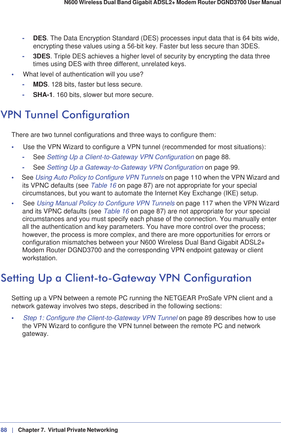 88 |   Chapter 7.  Virtual Private Networking N600 Wireless Dual Band Gigabit ADSL2+ Modem Router DGND3700 User Manual -DES. The Data Encryption Standard (DES) processes input data that is 64 bits wide, encrypting these values using a 56-bit key. Faster but less secure than 3DES. -3DES. Triple DES achieves a higher level of security by encrypting the data three times using DES with three different, unrelated keys. •What level of authentication will you use?-MDS. 128 bits, faster but less secure.-SHA-1. 160 bits, slower but more secure.VPN Tunnel ConfigurationThere are two tunnel configurations and three ways to configure them:•Use the VPN Wizard to configure a VPN tunnel (recommended for most situations):-See Setting Up a Client-to-Gateway VPN Configuration on page 88.-See Setting Up a Gateway-to-Gateway VPN Configuration on page 99.•See Using Auto Policy to Configure VPN Tunnels on page 110 when the VPN Wizard and its VPNC defaults (see Table 16 on page 87) are not appropriate for your special circumstances, but you want to automate the Internet Key Exchange (IKE) setup.•See Using Manual Policy to Configure VPN Tunnels on page 117 when the VPN Wizard and its VPNC defaults (see Table 16 on page 87) are not appropriate for your special circumstances and you must specify each phase of the connection. You manually enter all the authentication and key parameters. You have more control over the process; however, the process is more complex, and there are more opportunities for errors or configuration mismatches between your N600 Wireless Dual Band Gigabit ADSL2+ Modem Router DGND3700 and the corresponding VPN endpoint gateway or client workstation.Setting Up a Client-to-Gateway VPN ConfigurationSetting up a VPN between a remote PC running the NETGEAR ProSafe VPN client and a network gateway involves two steps, described in the following sections:•Step 1: Configure the Client-to-Gateway VPN Tunnel on page 89 describes how to use the VPN Wizard to configure the VPN tunnel between the remote PC and network gateway.