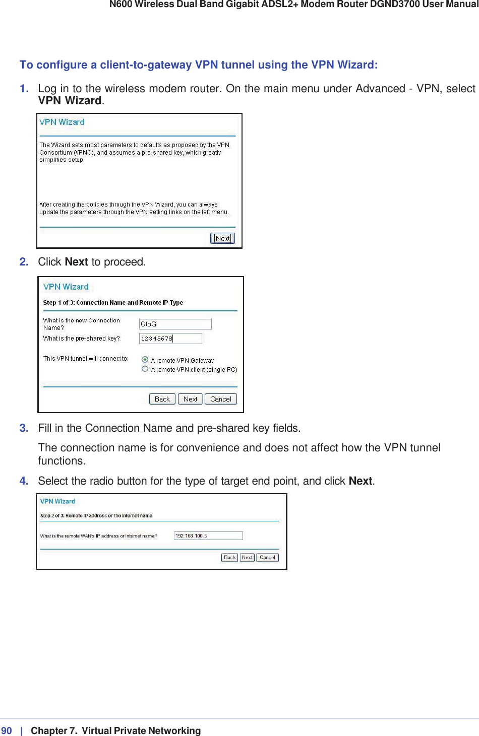 90 |   Chapter 7.  Virtual Private Networking N600 Wireless Dual Band Gigabit ADSL2+ Modem Router DGND3700 User Manual To configure a client-to-gateway VPN tunnel using the VPN Wizard: 1. Log in to the wireless modem router. On the main menu under Advanced - VPN, select VPN Wizard.2. Click Next to proceed. 3. Fill in the Connection Name and pre-shared key fields.The connection name is for convenience and does not affect how the VPN tunnel functions.4. Select the radio button for the type of target end point, and click Next.