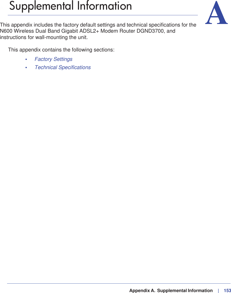   Appendix A.  Supplemental Information     |   153AA. Supplemental InformationThis appendix includes the factory default settings and technical specifications for the N600 Wireless Dual Band Gigabit ADSL2+ Modem Router DGND3700, and instructions for wall-mounting the unit.This appendix contains the following sections:•Factory Settings •Technical Specifications 